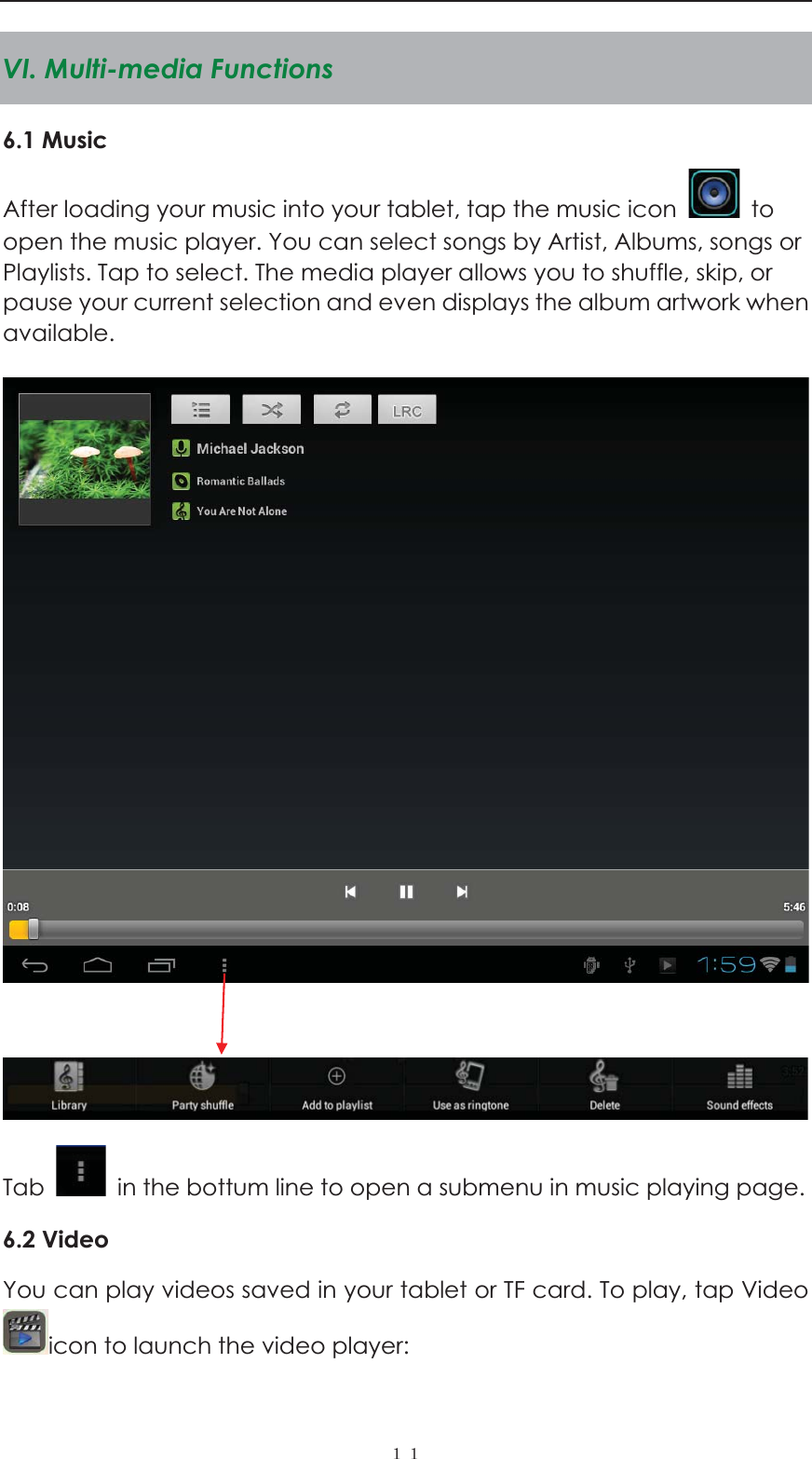  ˍˍVI. Multi-media Functions 6.1 Music After loading your music into your tablet, tap the music icon   to open the music player. You can select songs by Artist, Albums, songs or Playlists. Tap to select. The media player allows you to shuffle, skip, or pause your current selection and even displays the album artwork when available.      Tab    in the bottum line to open a submenu in music playing page. 6.2 Video   You can play videos saved in your tablet or TF card. To play, tap Video icon to launch the video player:   
