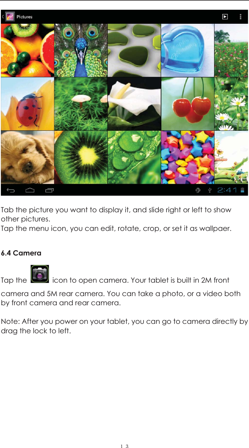  ˍˏ  Tab the picture you want to display it, and slide right or left to show other pictures.   Tap the menu icon, you can edit, rotate, crop, or set it as wallpaer.    6.4 Camera Tap the    icon to open camera. Your tablet is built in 2M front camera and 5M rear camera. You can take a photo, or a video both by front camera and rear camera.    Note: After you power on your tablet, you can go to camera directly by drag the lock to left.   