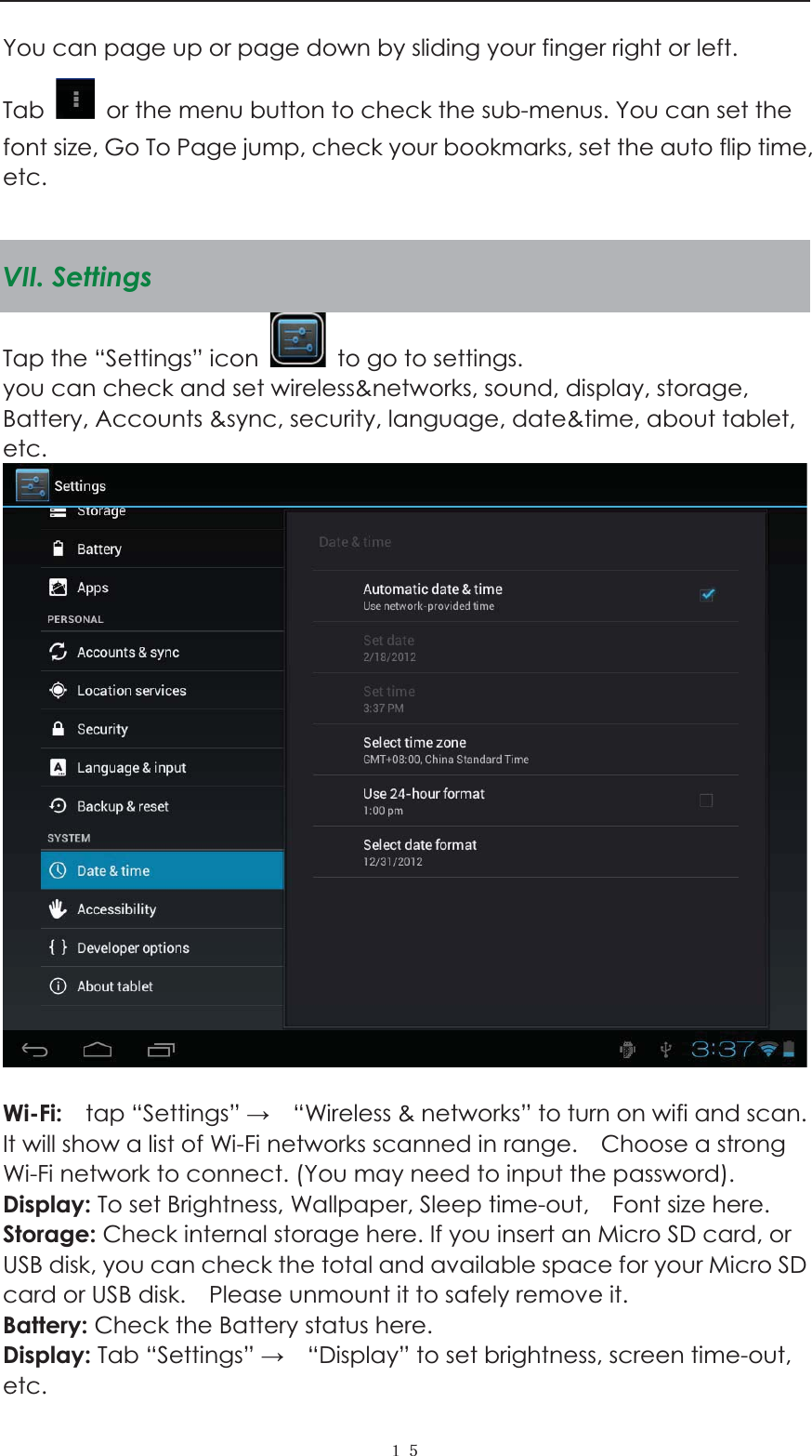  ˍˑYou can page up or page down by sliding your finger right or left.   Tab    or the menu button to check the sub-menus. You can set the font size, Go To Page jump, check your bookmarks, set the auto flip time, etc.   VII. Settings Tap the &ldquo;Settings&rdquo; icon    to go to settings.   you can check and set wireless&amp;networks, sound, display, storage, Battery, Accounts &amp;sync, security, language, date&amp;time, about tablet, etc.    Wi-Fi:    tap &ldquo;Settings&rdquo;     &ldquo;Wireless &amp; networks&rdquo; to turn on wifi and scan. It will show a list of Wi-Fi networks scanned in range.    Choose a strong Wi-Fi network to connect. (You may need to input the password).   Display: To set Brightness, Wallpaper, Sleep time-out,    Font size here.   Storage: Check internal storage here. If you insert an Micro SD card, or USB disk, you can check the total and available space for your Micro SD card or USB disk.    Please unmount it to safely remove it.   Battery: Check the Battery status here.   Display: Tab &ldquo;Settings&rdquo;     &ldquo;Display&rdquo; to set brightness, screen time-out, etc. 