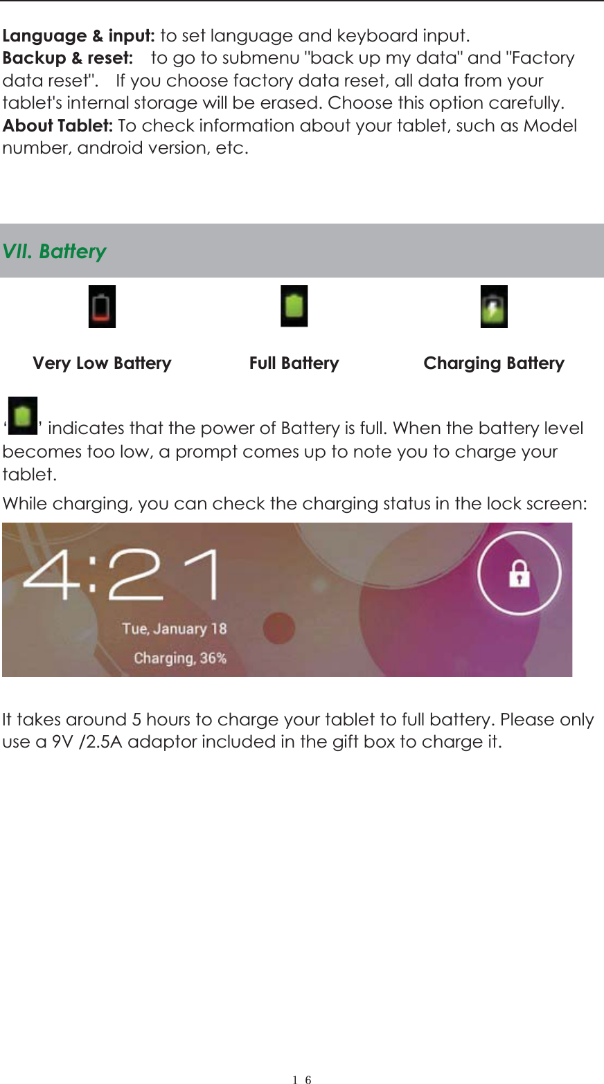  ˍ˒Language &amp; input: to set language and keyboard input.   Backup &amp; reset:    to go to submenu "back up my data" and "Factory data reset".    If you choose factory data reset, all data from your tablet's internal storage will be erased. Choose this option carefully.   About Tablet: To check information about your tablet, such as Model number, android version, etc.   VII. Battery      Very Low Battery  Full Battery  Charging Battery &lsquo;&rsquo; indicates that the power of Battery is full. When the battery level becomes too low, a prompt comes up to note you to charge your tablet. While charging, you can check the charging status in the lock screen:     It takes around 5 hours to charge your tablet to full battery. Please only use a 9V /2.5A adaptor included in the gift box to charge it.                      