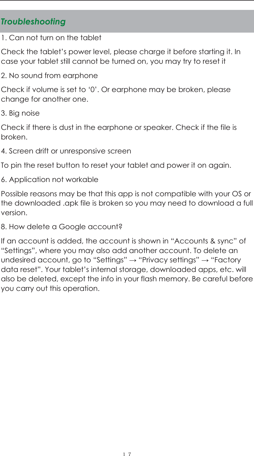  ˍ˓Troubleshooting1. Can not turn on the tablet Check the tablet&rsquo;s power level, please charge it before starting it. In case your tablet still cannot be turned on, you may try to reset it   2. No sound from earphone Check if volume is set to &lsquo;0&rsquo;. Or earphone may be broken, please change for another one. 3. Big noise Check if there is dust in the earphone or speaker. Check if the file is broken. 4. Screen drift or unresponsive screen To pin the reset button to reset your tablet and power it on again.   6. Application not workable Possible reasons may be that this app is not compatible with your OS or the downloaded .apk file is broken so you may need to download a full version. 8. How delete a Google account? If an account is added, the account is shown in &ldquo;Accounts &amp; sync&rdquo; of &ldquo;Settings&rdquo;, where you may also add another account. To delete an undesired account, go to &ldquo;Settings&rdquo;  &ldquo;Privacy settings&rdquo;  &ldquo;Factory data reset&rdquo;. Your tablet&rsquo;s internal storage, downloaded apps, etc. will also be deleted, except the info in your flash memory. Be careful before you carry out this operation.           