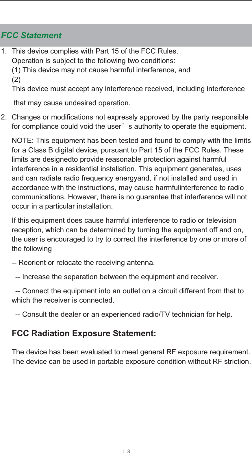  ˍ˔ FCC Statement 1.  This device complies with Part 15 of the FCC Rules. Operation is subject to the following two conditions: (1) This device may not cause harmful interference, and (2)This device must accept any interference received, including interference  that may cause undesired operation. 2.  Changes or modifications not expressly approved by the party responsible for compliance could void the user&yuml;s authority to operate the equipment. NOTE: This equipment has been tested and found to comply with the limits for a Class B digital device, pursuant to Part 15 of the FCC Rules. These limits are designedto provide reasonable protection against harmful interference in a residential installation. This equipment generates, uses and can radiate radio frequency energyand, if not installed and used in accordance with the instructions, may cause harmfulinterference to radio communications. However, there is no guarantee that interference will not occur in a particular installation. If this equipment does cause harmful interference to radio or television reception, which can be determined by turning the equipment off and on, the user is encouraged to try to correct the interference by one or more of the following -- Reorient or relocate the receiving antenna.   -- Increase the separation between the equipment and receiver.   -- Connect the equipment into an outlet on a circuit different from that to which the receiver is connected.         -- Consult the dealer or an experienced radio/TV technician for help. FCC Radiation Exposure Statement:   The device has been evaluated to meet general RF exposure requirement. The device can be used in portable exposure condition without RF striction.  
