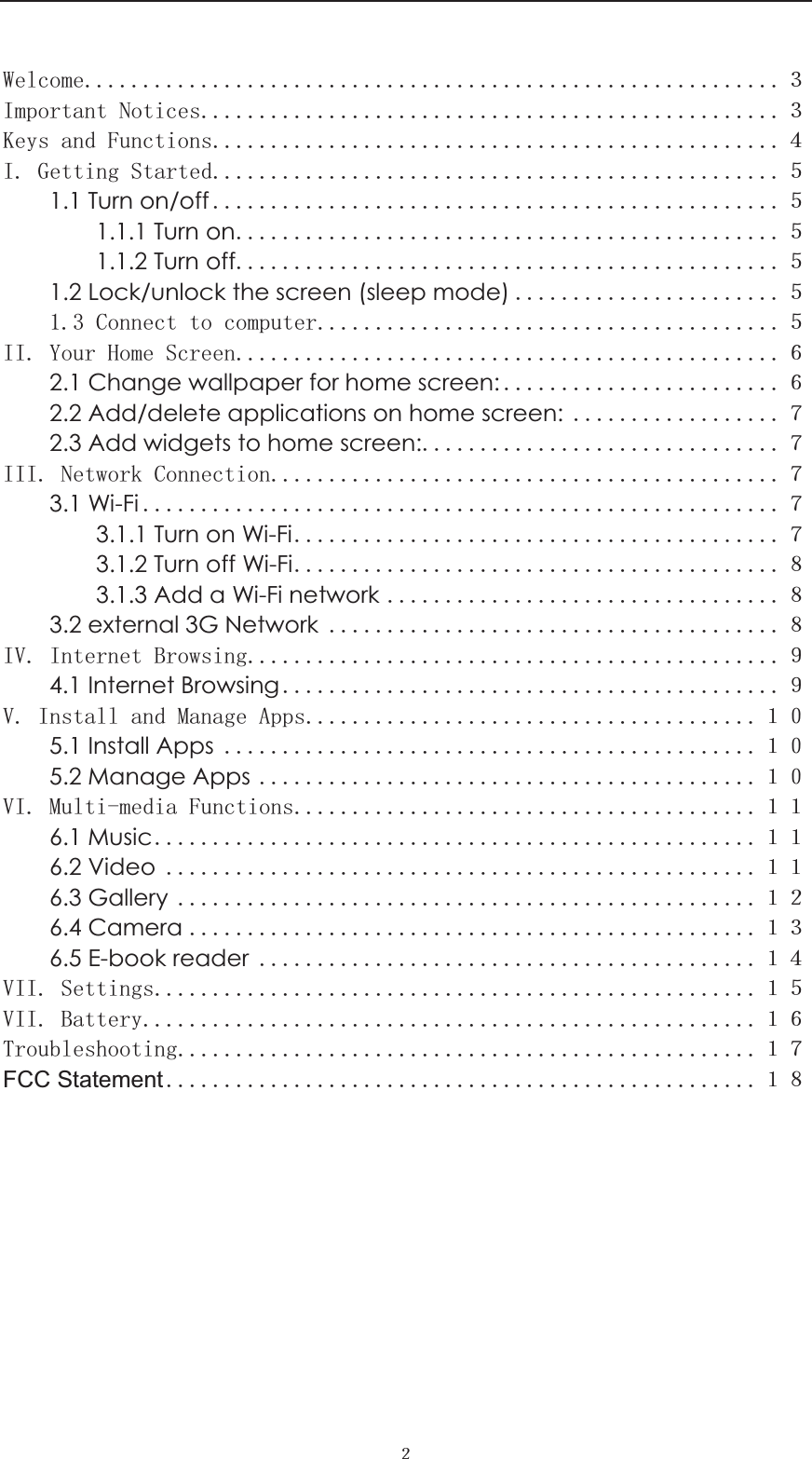  ˎ :HOFRPHˏ,PSRUWDQW1RWLFHVˏ.H\VDQG)XQFWLRQVː,*HWWLQJ6WDUWHGˑ1.1 Turn on/off ˑ1.1.1 Turn onˑ1.1.2 Turn offˑ1.2 Lock/unlock the screen (sleep mode) ˑ&amp;RQQHFWWRFRPSXWHUˑ,,<RXU+RPH6FUHHQ˒2.1 Change wallpaper for home screen: ˒2.2 Add/delete applications on home screen: ˓2.3 Add widgets to home screen:˓,,,1HWZRUN&amp;RQQHFWLRQ˓3.1 Wi-Fi ˓3.1.1 Turn on Wi-Fi˓3.1.2 Turn off Wi-Fi˔3.1.3 Add a Wi-Fi network ˔3.2 external 3G Network ˔,9,QWHUQHW%URZVLQJ˕4.1 Internet Browsing ˕9,QVWDOODQG0DQDJH$SSVˍˌ5.1 Install Apps ˍˌ5.2 Manage Apps ˍˌ9,0XOWLPHGLD)XQFWLRQVˍˍ6.1 Musicˍˍ6.2 Video ˍˍ6.3 Gallery ˍˎ6.4 Camera ˍˏ6.5 E-book reader ˍː9,,6HWWLQJVˍˑ9,,%DWWHU\ˍ˒7URXEOHVKRRWLQJˍ˓FCC Statement ˍ˔        