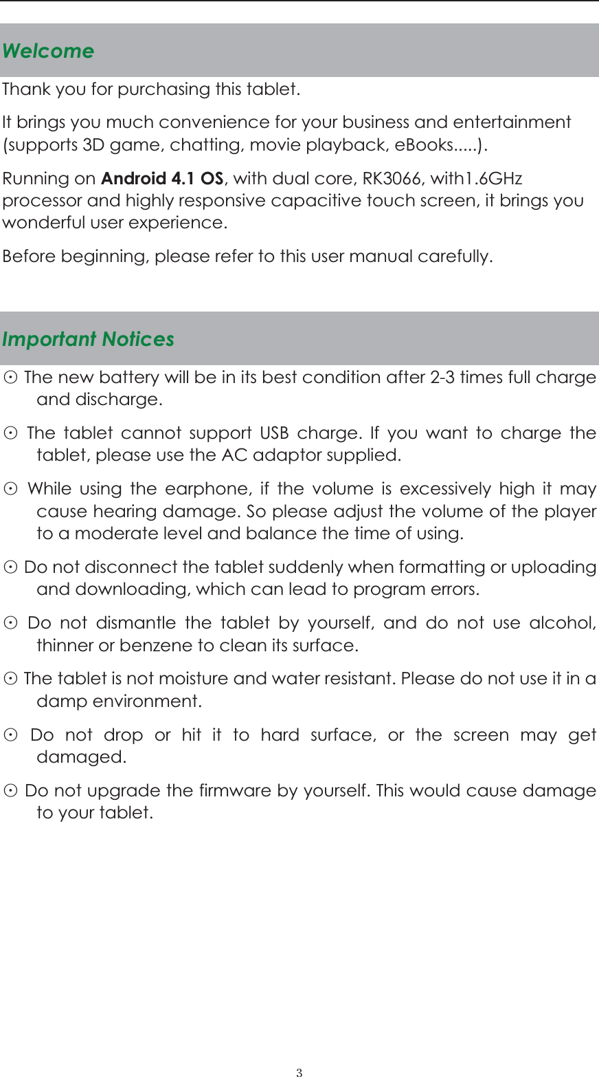  ˏWelcomeThank you for purchasing this tablet. It brings you much convenience for your business and entertainment (supports 3D game, chatting, movie playback, eBooks.....). Running on Android 4.1 OS, with dual core, RK3066, with1.6GHz processor and highly responsive capacitive touch screen, it brings you wonderful user experience.   Before beginning, please refer to this user manual carefully.  Important Notices Ĵ The new battery will be in its best condition after 2-3 times full charge and discharge.   Ĵ The tablet cannot support USB charge. If you want to charge the tablet, please use the AC adaptor supplied.   Ĵ While using the earphone, if the volume is excessively high it may cause hearing damage. So please adjust the volume of the player to a moderate level and balance the time of using. Ĵ Do not disconnect the tablet suddenly when formatting or uploading and downloading, which can lead to program errors. Ĵ Do not dismantle the tablet by yourself, and do not use alcohol, thinner or benzene to clean its surface. Ĵ The tablet is not moisture and water resistant. Please do not use it in a damp environment.   Ĵ Do not drop or hit it to hard surface, or the screen may get damaged. Ĵ Do not upgrade the firmware by yourself. This would cause damage to your tablet.       