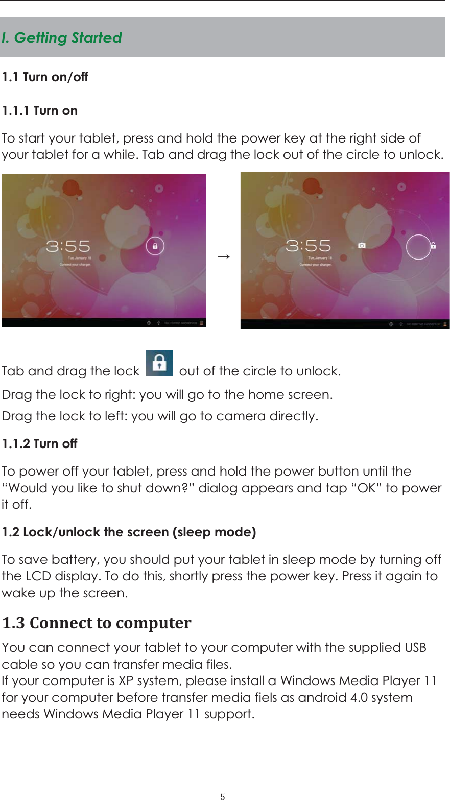  ˑI. Getting Started 1.1 Turn on/off 1.1.1 Turn on   To start your tablet, press and hold the power key at the right side of your tablet for a while. Tab and drag the lock out of the circle to unlock.      Tab and drag the lock    out of the circle to unlock.   Drag the lock to right: you will go to the home screen. Drag the lock to left: you will go to camera directly.       1.1.2 Turn off To power off your tablet, press and hold the power button until the &ldquo;Would you like to shut down?&rdquo; dialog appears and tap &ldquo;OK&rdquo; to power it off.   1.2 Lock/unlock the screen (sleep mode)   To save battery, you should put your tablet in sleep mode by turning off the LCD display. To do this, shortly press the power key. Press it again to wake up the screen.   1.3Connecttocomputer You can connect your tablet to your computer with the supplied USB cable so you can transfer media files.   If your computer is XP system, please install a Windows Media Player 11 for your computer before transfer media fiels as android 4.0 system needs Windows Media Player 11 support.  