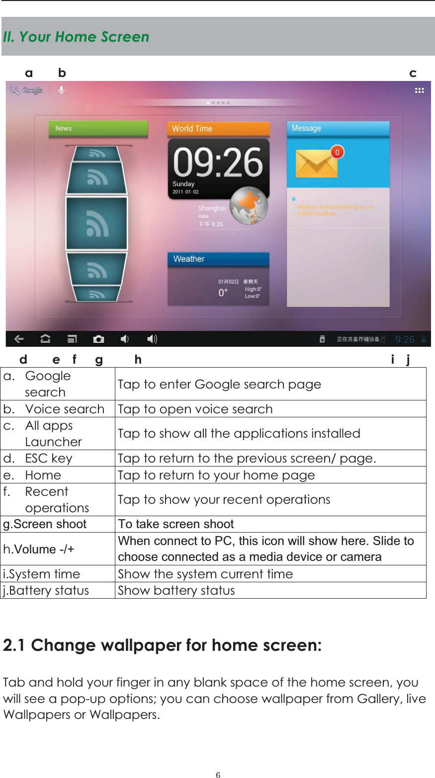  ˒II. Your Home Screen    a. Google search  Tap to enter Google search page b. Voice search  Tap to open voice search c. All apps Launcher  Tap to show all the applications installed d. ESC key  Tap to return to the previous screen/ page.   e. Home  Tap to return to your home page f. Recent operations  Tap to show your recent operations g.Screen shoot To take screen shoot h.Volume -/+ When connect to PC, this icon will show here. Slide to choose connected as a media device or camera i.System time    Show the system current time j.Battery status  Show battery status  2.1 Change wallpaper for home screen: Tab and hold your finger in any blank space of the home screen, you will see a pop-up options; you can choose wallpaper from Gallery, live Wallpapers or Wallpapers.   a    b                                                       c    d    e  f   g     h                                        i  j