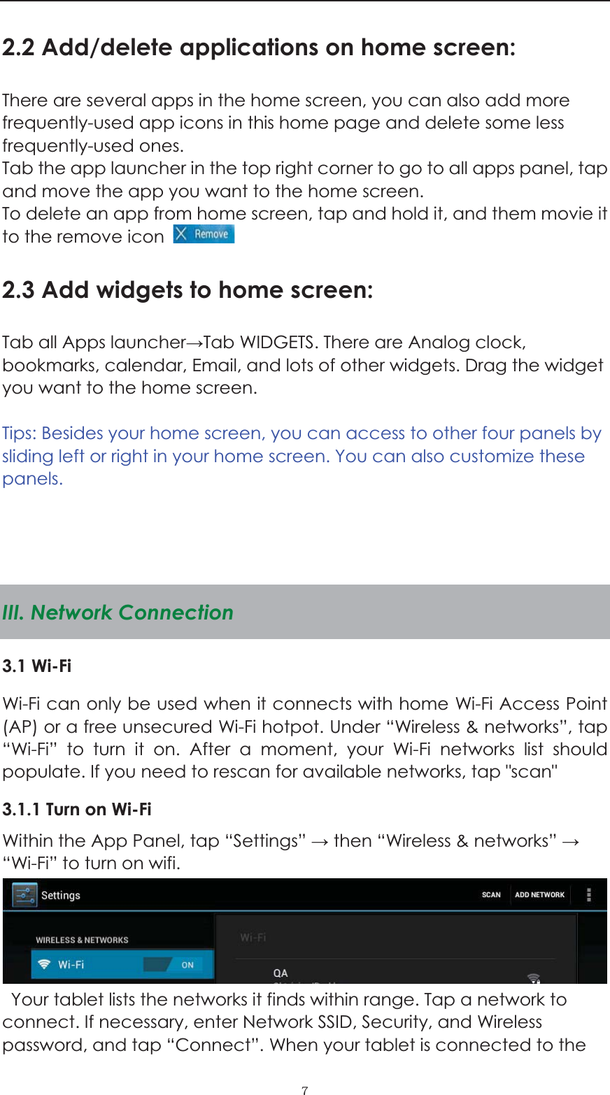  ˓2.2 Add/delete applications on home screen: There are several apps in the home screen, you can also add more frequently-used app icons in this home page and delete some less frequently-used ones.  Tab the app launcher in the top right corner to go to all apps panel, tap and move the app you want to the home screen.   To delete an app from home screen, tap and hold it, and them movie it to the remove icon   2.3 Add widgets to home screen: Tab all Apps launcherTab WIDGETS. There are Analog clock, bookmarks, calendar, Email, and lots of other widgets. Drag the widget you want to the home screen.    Tips: Besides your home screen, you can access to other four panels by sliding left or right in your home screen. You can also customize these panels.     III. Network Connection 3.1 Wi-Fi   Wi-Fi can only be used when it connects with home Wi-Fi Access Point (AP) or a free unsecured Wi-Fi hotpot. Under &ldquo;Wireless &amp; networks&rdquo;, tap &ldquo;Wi-Fi&rdquo; to turn it on. After a moment, your Wi-Fi networks list should populate. If you need to rescan for available networks, tap "scan" 3.1.1 Turn on Wi-Fi   Within the App Panel, tap &ldquo;Settings&rdquo;  then &ldquo;Wireless &amp; networks&rdquo;  &ldquo;Wi-Fi&rdquo; to turn on wifi.    Your tablet lists the networks it finds within range. Tap a network to connect. If necessary, enter Network SSID, Security, and Wireless password, and tap &ldquo;Connect&rdquo;. When your tablet is connected to the 