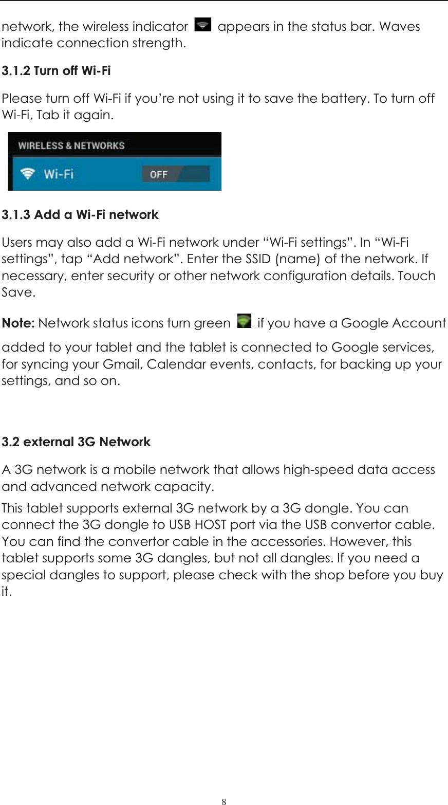 ˔network, the wireless indicator    appears in the status bar. Waves indicate connection strength. 3.1.2 Turn off Wi-FiPlease turn off Wi-Fi if you&rsquo;re not using it to save the battery. To turn off Wi-Fi, Tab it again.   3.1.3 Add a Wi-Fi network Users may also add a Wi-Fi network under &ldquo;Wi-Fi settings&rdquo;. In &ldquo;Wi-Fi settings&rdquo;, tap &ldquo;Add network&rdquo;. Enter the SSID (name) of the network. If necessary, enter security or other network configuration details. Touch Save. Note: Network status icons turn green    if you have a Google Account added to your tablet and the tablet is connected to Google services, for syncing your Gmail, Calendar events, contacts, for backing up your settings, and so on. 3.2 external 3G Network A 3G network is a mobile network that allows high-speed data access and advanced network capacity.   This tablet supports external 3G network by a 3G dongle. You can connect the 3G dongle to USB HOST port via the USB convertor cable. You can find the convertor cable in the accessories. However, this tablet supports some 3G dangles, but not all dangles. If you need a special dangles to support, please check with the shop before you buy it.    