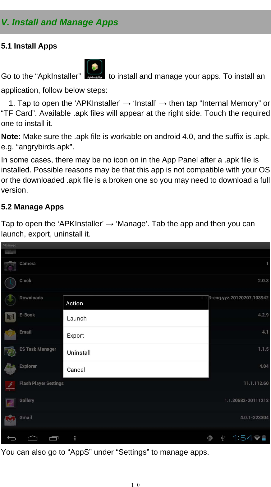   １０V. Install and Manage Apps 5.1 Install Apps Go to the &ldquo;ApkInstaller&rdquo;    to install and manage your apps. To install an application, follow below steps: 1. Tap to open the &lsquo;APKInstaller&rsquo; &rarr; &lsquo;Install&rsquo; &rarr; then tap &ldquo;Internal Memory&rdquo; or &ldquo;TF Card&rdquo;. Available .apk files will appear at the right side. Touch the required one to install it. Note: Make sure the .apk file is workable on android 4.0, and the suffix is .apk. e.g. &ldquo;angrybirds.apk&rdquo;.   In some cases, there may be no icon on in the App Panel after a .apk file is installed. Possible reasons may be that this app is not compatible with your OS or the downloaded .apk file is a broken one so you may need to download a full version.  5.2 Manage Apps Tap to open the &lsquo;APKInstaller&rsquo; &rarr; &lsquo;Manage&rsquo;. Tab the app and then you can launch, export, uninstall it.  You can also go to &ldquo;AppS&rdquo; under &ldquo;Settings&rdquo; to manage apps.  
