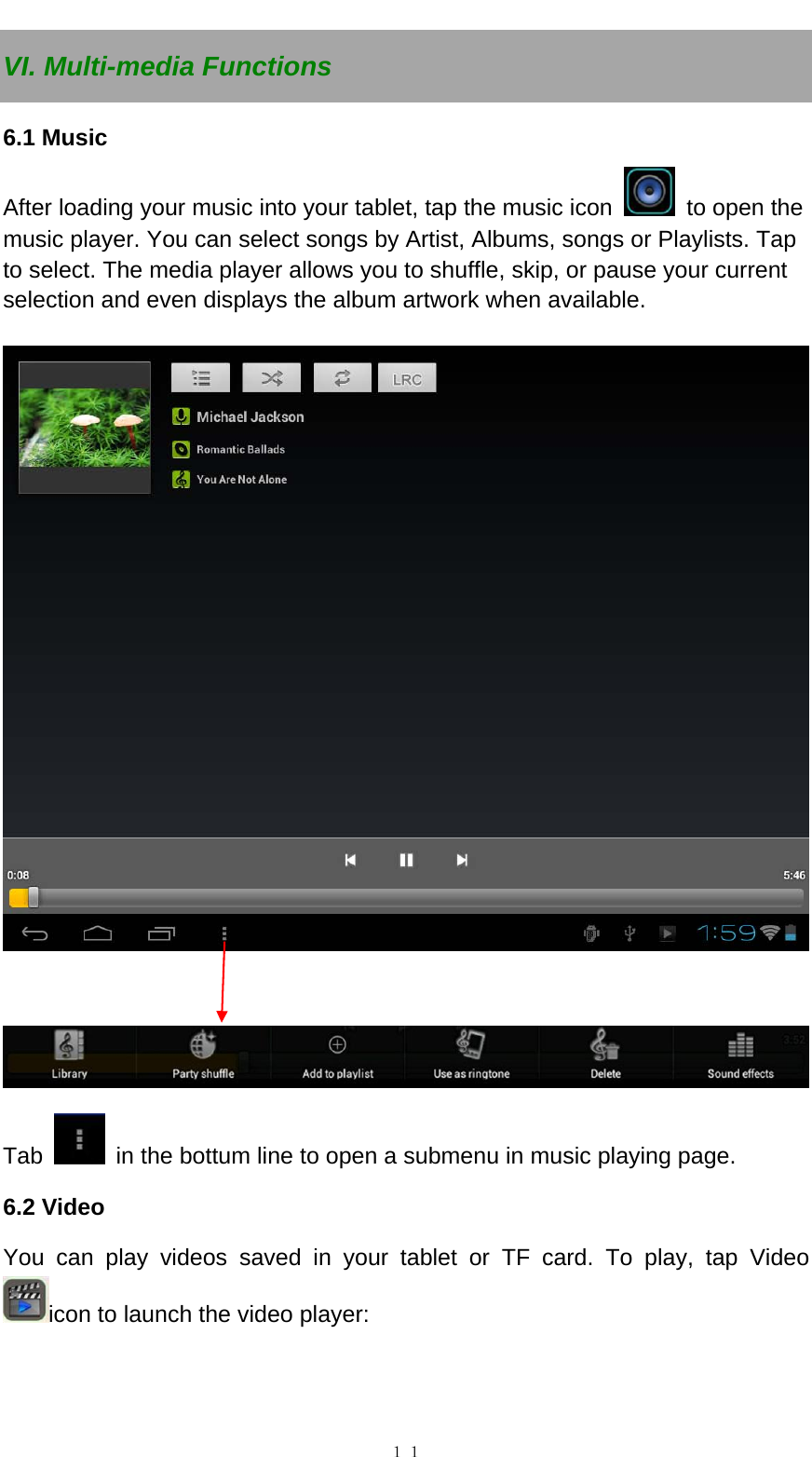   １１VI. Multi-media Functions 6.1 Music After loading your music into your tablet, tap the music icon    to open the music player. You can select songs by Artist, Albums, songs or Playlists. Tap to select. The media player allows you to shuffle, skip, or pause your current selection and even displays the album artwork when available.      Tab    in the bottum line to open a submenu in music playing page. 6.2 Video   You can play videos saved in your tablet or TF card. To play, tap Video icon to launch the video player:   