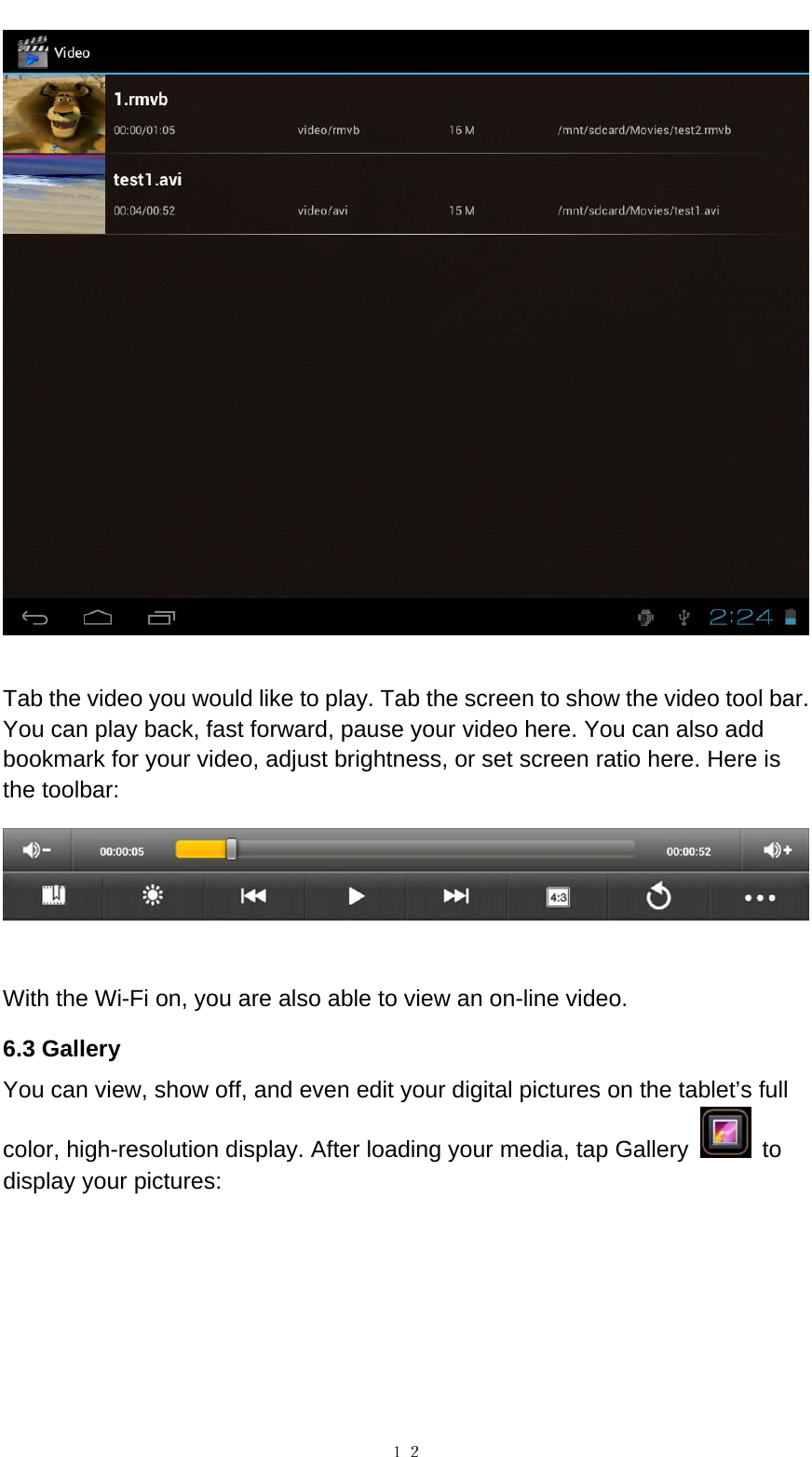   １２  Tab the video you would like to play. Tab the screen to show the video tool bar. You can play back, fast forward, pause your video here. You can also add bookmark for your video, adjust brightness, or set screen ratio here. Here is the toolbar:     With the Wi-Fi on, you are also able to view an on-line video. 6.3 Gallery You can view, show off, and even edit your digital pictures on the tablet&rsquo;s full color, high-resolution display. After loading your media, tap Gallery   to display your pictures:    