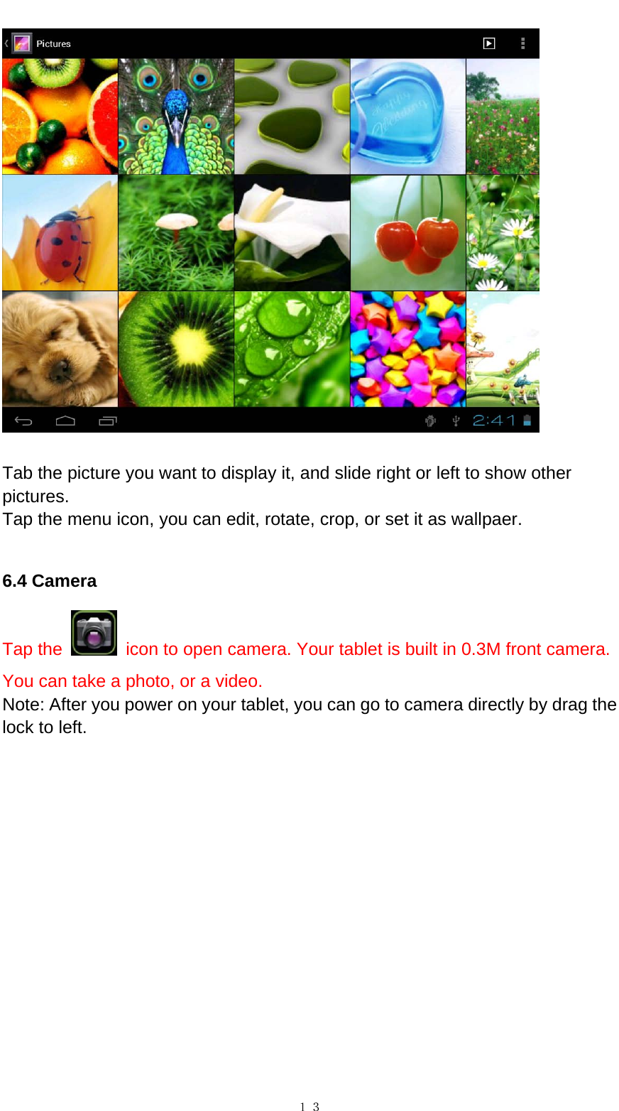   １３  Tab the picture you want to display it, and slide right or left to show other pictures.  Tap the menu icon, you can edit, rotate, crop, or set it as wallpaer.    6.4 Camera Tap the    icon to open camera. Your tablet is built in 0.3M front camera. You can take a photo, or a video. Note: After you power on your tablet, you can go to camera directly by drag the lock to left.   