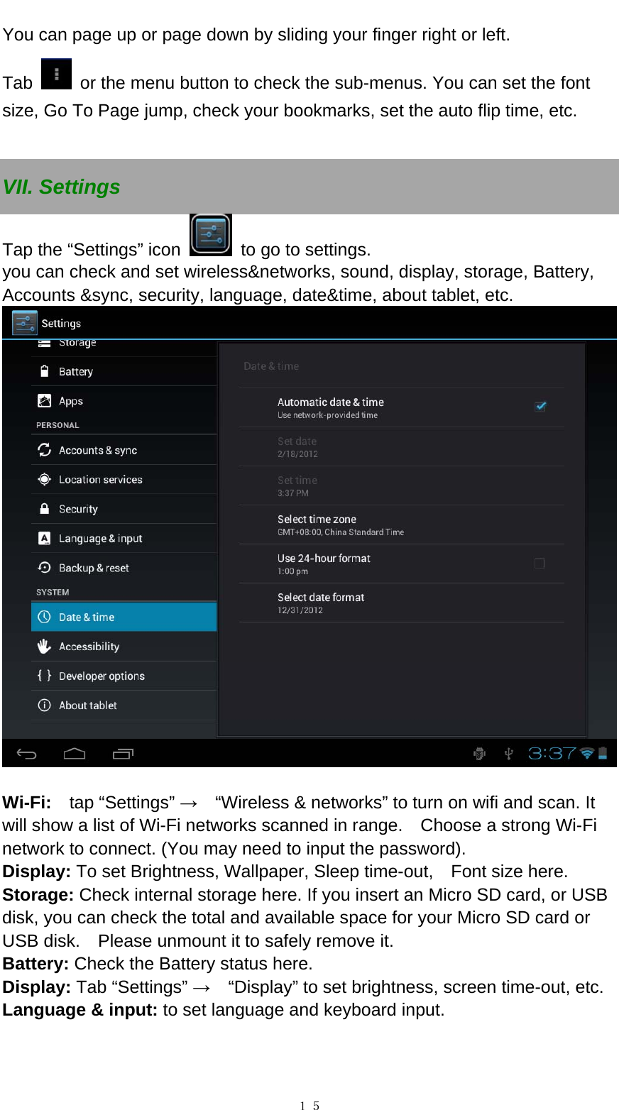   １５You can page up or page down by sliding your finger right or left.   Tab    or the menu button to check the sub-menus. You can set the font size, Go To Page jump, check your bookmarks, set the auto flip time, etc.    VII. Settings Tap the &ldquo;Settings&rdquo; icon    to go to settings.   you can check and set wireless&amp;networks, sound, display, storage, Battery, Accounts &amp;sync, security, language, date&amp;time, about tablet, etc.     Wi-Fi:   tap &ldquo;Settings&rdquo; &rarr;    &ldquo;Wireless &amp; networks&rdquo; to turn on wifi and scan. It will show a list of Wi-Fi networks scanned in range.    Choose a strong Wi-Fi network to connect. (You may need to input the password).   Display: To set Brightness, Wallpaper, Sleep time-out,    Font size here.   Storage: Check internal storage here. If you insert an Micro SD card, or USB disk, you can check the total and available space for your Micro SD card or USB disk.    Please unmount it to safely remove it.   Battery: Check the Battery status here.   Display: Tab &ldquo;Settings&rdquo; &rarr;    &ldquo;Display&rdquo; to set brightness, screen time-out, etc. Language &amp; input: to set language and keyboard input.   