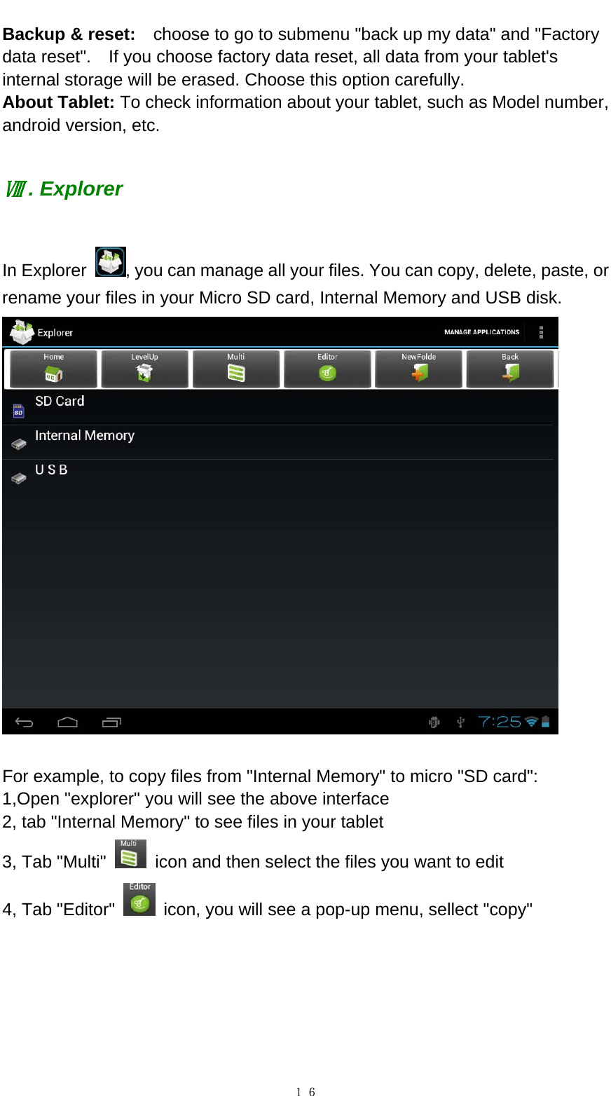   １６Backup &amp; reset:    choose to go to submenu "back up my data" and "Factory data reset".    If you choose factory data reset, all data from your tablet's internal storage will be erased. Choose this option carefully.   About Tablet: To check information about your tablet, such as Model number, android version, etc.   . ExplorerⅧ  In Explorer  , you can manage all your files. You can copy, delete, paste, or rename your files in your Micro SD card, Internal Memory and USB disk.     For example, to copy files from "Internal Memory" to micro "SD card":   1,Open "explorer" you will see the above interface 2, tab "Internal Memory" to see files in your tablet 3, Tab "Multi"    icon and then select the files you want to edit 4, Tab "Editor"    icon, you will see a pop-up menu, sellect "copy"   