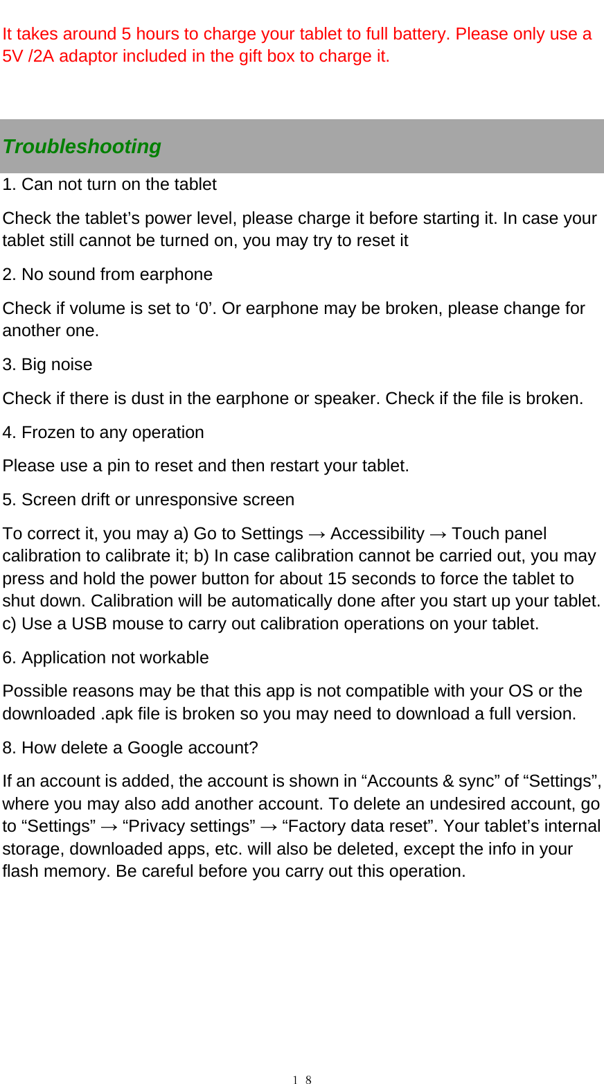   １８It takes around 5 hours to charge your tablet to full battery. Please only use a 5V /2A adaptor included in the gift box to charge it.    Troubleshooting 1. Can not turn on the tablet Check the tablet&rsquo;s power level, please charge it before starting it. In case your tablet still cannot be turned on, you may try to reset it   2. No sound from earphone Check if volume is set to &lsquo;0&rsquo;. Or earphone may be broken, please change for another one. 3. Big noise Check if there is dust in the earphone or speaker. Check if the file is broken. 4. Frozen to any operation Please use a pin to reset and then restart your tablet. 5. Screen drift or unresponsive screen To correct it, you may a) Go to Settings &rarr; Accessibility &rarr; Touch panel calibration to calibrate it; b) In case calibration cannot be carried out, you may press and hold the power button for about 15 seconds to force the tablet to shut down. Calibration will be automatically done after you start up your tablet. c) Use a USB mouse to carry out calibration operations on your tablet. 6. Application not workable Possible reasons may be that this app is not compatible with your OS or the downloaded .apk file is broken so you may need to download a full version. 8. How delete a Google account? If an account is added, the account is shown in &ldquo;Accounts &amp; sync&rdquo; of &ldquo;Settings&rdquo;, where you may also add another account. To delete an undesired account, go to &ldquo;Settings&rdquo; &rarr; &ldquo;Privacy settings&rdquo; &rarr; &ldquo;Factory data reset&rdquo;. Your tablet&rsquo;s internal storage, downloaded apps, etc. will also be deleted, except the info in your flash memory. Be careful before you carry out this operation.      