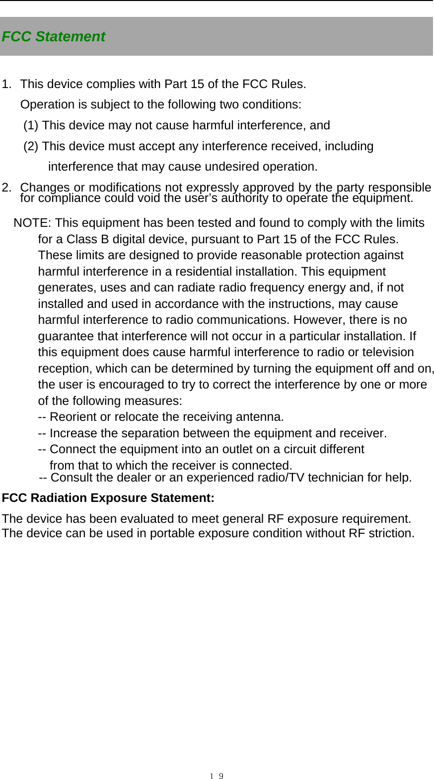   １９FCC Statement  1.  This device complies with Part 15 of the FCC Rules.  Operation is subject to the following two conditions:  (1) This device may not cause harmful interference, and  (2) This device must accept any interference received, including    interference that may cause undesired operation.  2.  Changes or modifications not expressly approved by the party responsible for compliance could void the user&rsquo;s authority to operate the equipment.  NOTE: This equipment has been tested and found to comply with the limits for a Class B digital device, pursuant to Part 15 of the FCC Rules. These limits are designed to provide reasonable protection against harmful interference in a residential installation. This equipment generates, uses and can radiate radio frequency energy and, if not installed and used in accordance with the instructions, may cause harmful interference to radio communications. However, there is no guarantee that interference will not occur in a particular installation. If this equipment does cause harmful interference to radio or television reception, which can be determined by turning the equipment off and on, the user is encouraged to try to correct the interference by one or more of the following measures: -- Reorient or relocate the receiving antenna. -- Increase the separation between the equipment and receiver. -- Connect the equipment into an outlet on a circuit different from that to which the receiver is connected. -- Consult the dealer or an experienced radio/TV technician for help.  FCC Radiation Exposure Statement:   The device has been evaluated to meet general RF exposure requirement.   The device can be used in portable exposure condition without RF striction. 