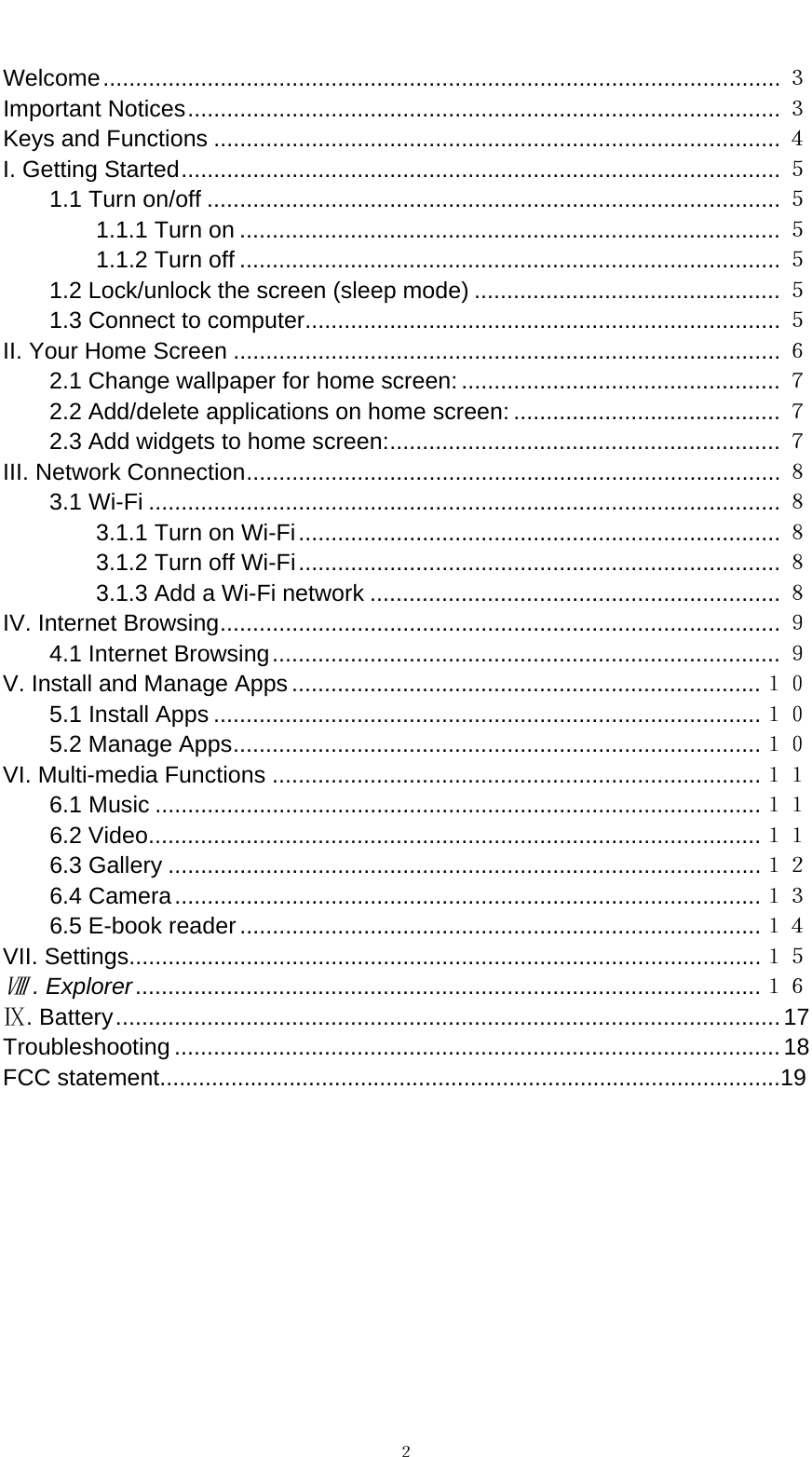   ２ Welcome........................................................................................................ ３ Important Notices........................................................................................... ３ Keys and Functions ....................................................................................... ４ I. Getting Started............................................................................................ ５ 1.1 Turn on/off ........................................................................................ ５ 1.1.1 Turn on ................................................................................... ５ 1.1.2 Turn off ................................................................................... ５ 1.2 Lock/unlock the screen (sleep mode) ............................................... ５ 1.3 Connect to computer......................................................................... ５ II. Your Home Screen .................................................................................... ６ 2.1 Change wallpaper for home screen: ................................................. ７ 2.2 Add/delete applications on home screen: ......................................... ７ 2.3 Add widgets to home screen:............................................................ ７ III. Network Connection.................................................................................. ８ 3.1 Wi-Fi ................................................................................................. ８ 3.1.1 Turn on Wi-Fi.......................................................................... ８ 3.1.2 Turn off Wi-Fi.......................................................................... ８ 3.1.3 Add a Wi-Fi network ............................................................... ８ IV. Internet Browsing...................................................................................... ９ 4.1 Internet Browsing.............................................................................. ９ V. Install and Manage Apps ........................................................................１０ 5.1 Install Apps ....................................................................................１０ 5.2 Manage Apps.................................................................................１０ VI. Multi-media Functions ...........................................................................１１ 6.1 Music .............................................................................................１１ 6.2 Video..............................................................................................１１ 6.3 Gallery ...........................................................................................１２ 6.4 Camera..........................................................................................１３ 6.5 E-book reader................................................................................１４ VII. Settings.................................................................................................１５  . ExplorerⅧ................................................................................................１６ . BatteryⅨ......................................................................................................17 Troubleshooting .............................................................................................18 FCC statement................................................................................................19          
