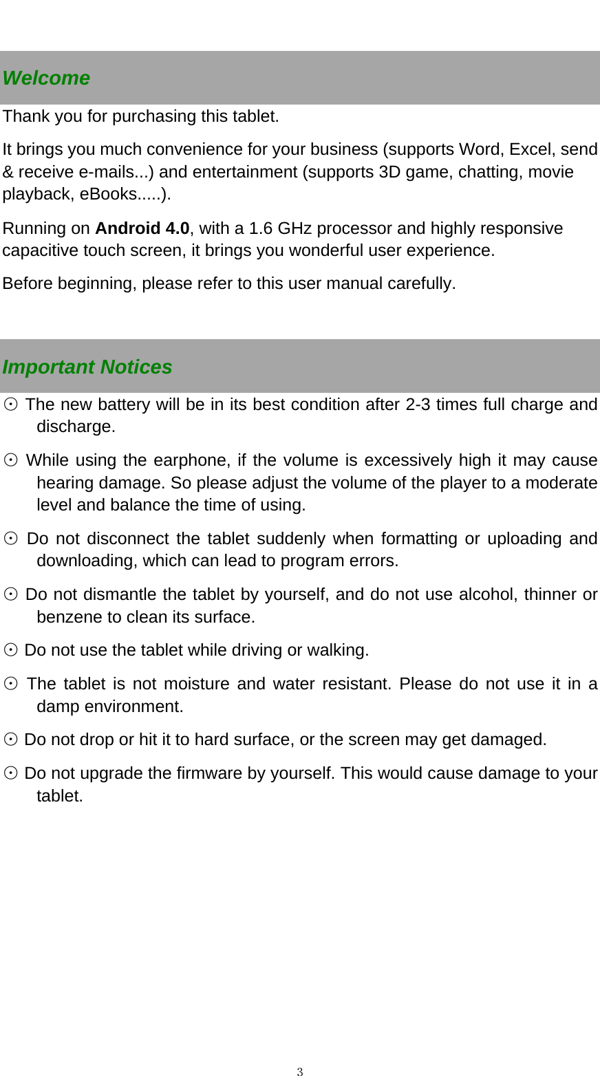   ３ Welcome Thank you for purchasing this tablet. It brings you much convenience for your business (supports Word, Excel, send &amp; receive e-mails...) and entertainment (supports 3D game, chatting, movie playback, eBooks.....). Running on Android 4.0, with a 1.6 GHz processor and highly responsive capacitive touch screen, it brings you wonderful user experience.   Before beginning, please refer to this user manual carefully.  Important Notices  The new battery will be in its best condition after 2⊙-3 times full charge and discharge.   While using the earphone, if the volume is e⊙xcessively high it may cause hearing damage. So please adjust the volume of the player to a moderate level and balance the time of using.  Do not disconnect the tablet suddenly when formatting or uploading and ⊙downloading, which can lead to program errors.  Do not dismantle the tablet by yourself, and do not use alcohol, thinner or ⊙benzene to clean its surface.  Do not use the tablet while driving or walking.⊙  The tablet is not moisture and water resistant. Please do not use it in a ⊙damp environment.   ⊙ Do not drop or hit it to hard surface, or the screen may get damaged.  Do not upgrade the firmware by yourself. This would cause damage to your ⊙tablet.     