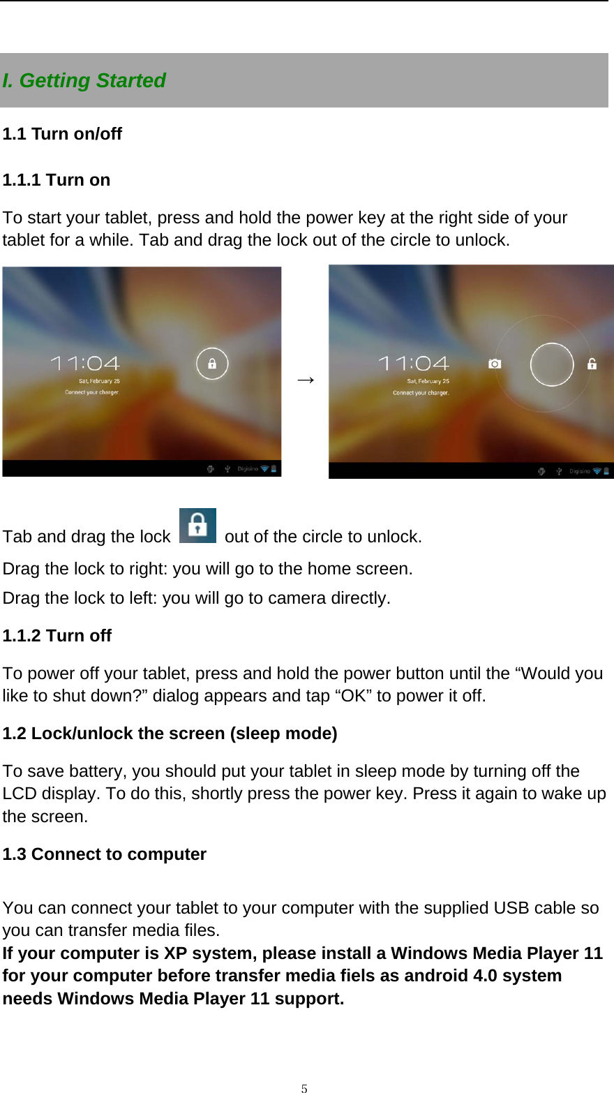   ５ I. Getting Started 1.1 Turn on/off 1.1.1 Turn on   To start your tablet, press and hold the power key at the right side of your tablet for a while. Tab and drag the lock out of the circle to unlock.   &rarr;Tab and drag the lock    out of the circle to unlock.   Drag the lock to right: you will go to the home screen. Drag the lock to left: you will go to camera directly.       1.1.2 Turn off To power off your tablet, press and hold the power button until the &ldquo;Would you like to shut down?&rdquo; dialog appears and tap &ldquo;OK&rdquo; to power it off.   1.2 Lock/unlock the screen (sleep mode)   To save battery, you should put your tablet in sleep mode by turning off the LCD display. To do this, shortly press the power key. Press it again to wake up the screen.   1.3 Connect to computer  You can connect your tablet to your computer with the supplied USB cable so you can transfer media files.   If your computer is XP system, please install a Windows Media Player 11 for your computer before transfer media fiels as android 4.0 system needs Windows Media Player 11 support.   