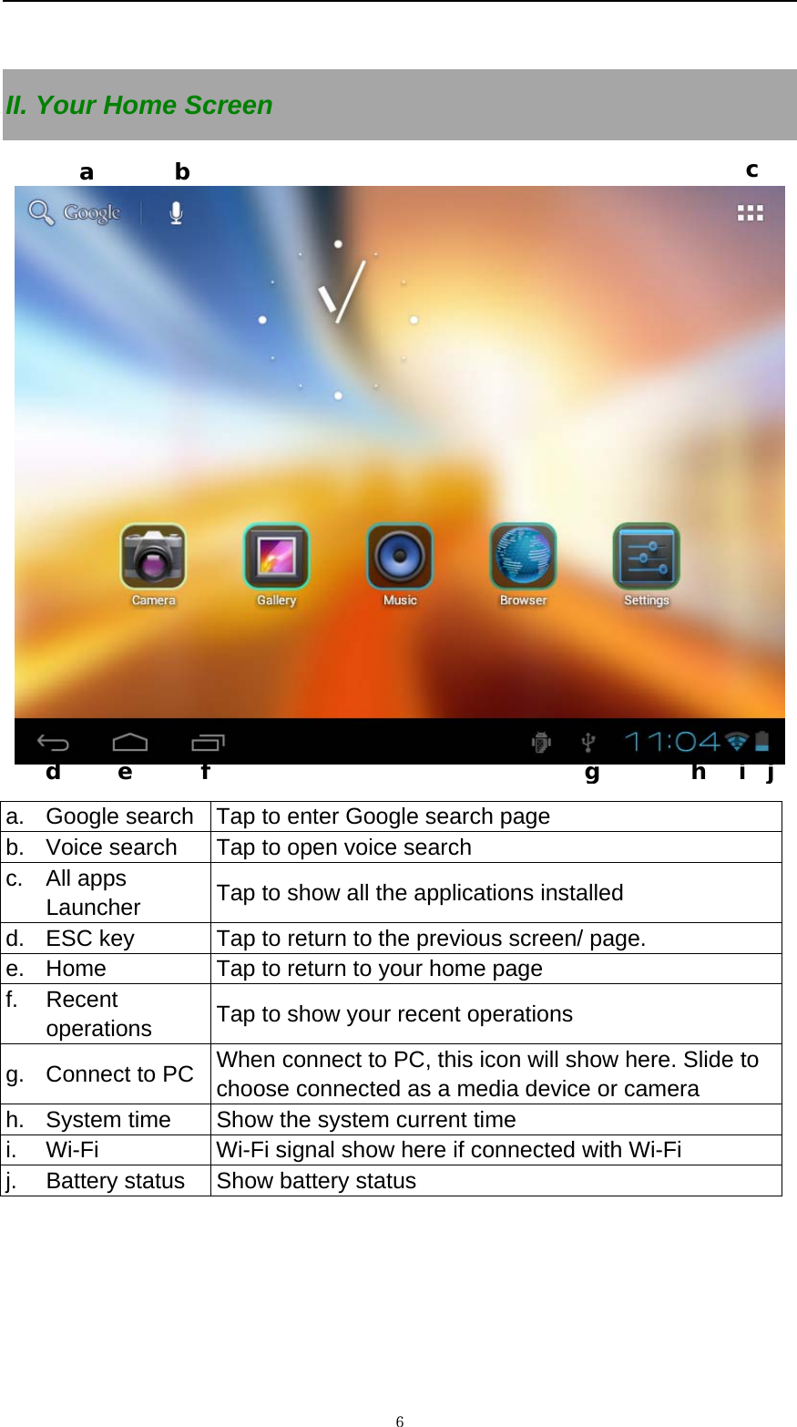   ６ II. Your Home Screen    a.  Google search  Tap to enter Google search page b.  Voice search  Tap to open voice search c. All apps Launcher  Tap to show all the applications installed d.  ESC key  Tap to return to the previous screen/ page.   e.  Home  Tap to return to your home page f. Recent operations  Tap to show your recent operations g.  Connect to PC    When connect to PC, this icon will show here. Slide to choose connected as a media device or camera h.  System time    Show the system current time i.  Wi-Fi  Wi-Fi signal show here if connected with Wi-Fi   j.  Battery status  Show battery status  a       b  c   d     e      f                                 g        h   i  j 