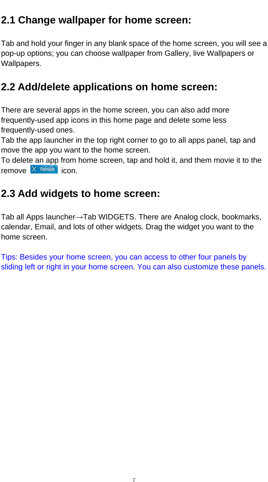   ７2.1 Change wallpaper for home screen: Tab and hold your finger in any blank space of the home screen, you will see a pop-up options; you can choose wallpaper from Gallery, live Wallpapers or Wallpapers.  2.2 Add/delete applications on home screen: There are several apps in the home screen, you can also add more frequently-used app icons in this home page and delete some less frequently-used ones.  Tab the app launcher in the top right corner to go to all apps panel, tap and move the app you want to the home screen.   To delete an app from home screen, tap and hold it, and them movie it to the remove   icon. 2.3 Add widgets to home screen: Tab all Apps launcher&rarr;Tab WIDGETS. There are Analog clock, bookmarks, calendar, Email, and lots of other widgets. Drag the widget you want to the home screen.    Tips: Besides your home screen, you can access to other four panels by sliding left or right in your home screen. You can also customize these panels.              