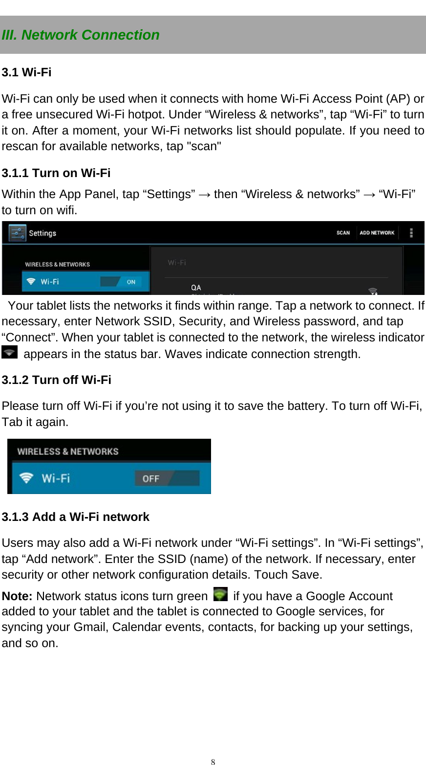   ８III. Network Connection 3.1 Wi-Fi   Wi-Fi can only be used when it connects with home Wi-Fi Access Point (AP) or a free unsecured Wi-Fi hotpot. Under &ldquo;Wireless &amp; networks&rdquo;, tap &ldquo;Wi-Fi&rdquo; to turn it on. After a moment, your Wi-Fi networks list should populate. If you need to rescan for available networks, tap "scan" 3.1.1 Turn on Wi-Fi   Within the App Panel, tap &ldquo;Settings&rdquo; &rarr; then &ldquo;Wireless &amp; networks&rdquo; &rarr; &ldquo;Wi-Fi&rdquo; to turn on wifi.    Your tablet lists the networks it finds within range. Tap a network to connect. If necessary, enter Network SSID, Security, and Wireless password, and tap &ldquo;Connect&rdquo;. When your tablet is connected to the network, the wireless indicator   appears in the status bar. Waves indicate connection strength. 3.1.2 Turn off Wi-Fi Please turn off Wi-Fi if you&rsquo;re not using it to save the battery. To turn off Wi-Fi, Tab it again.   3.1.3 Add a Wi-Fi network Users may also add a Wi-Fi network under &ldquo;Wi-Fi settings&rdquo;. In &ldquo;Wi-Fi settings&rdquo;, tap &ldquo;Add network&rdquo;. Enter the SSID (name) of the network. If necessary, enter security or other network configuration details. Touch Save. Note: Network status icons turn green    if you have a Google Account added to your tablet and the tablet is connected to Google services, for syncing your Gmail, Calendar events, contacts, for backing up your settings, and so on.      