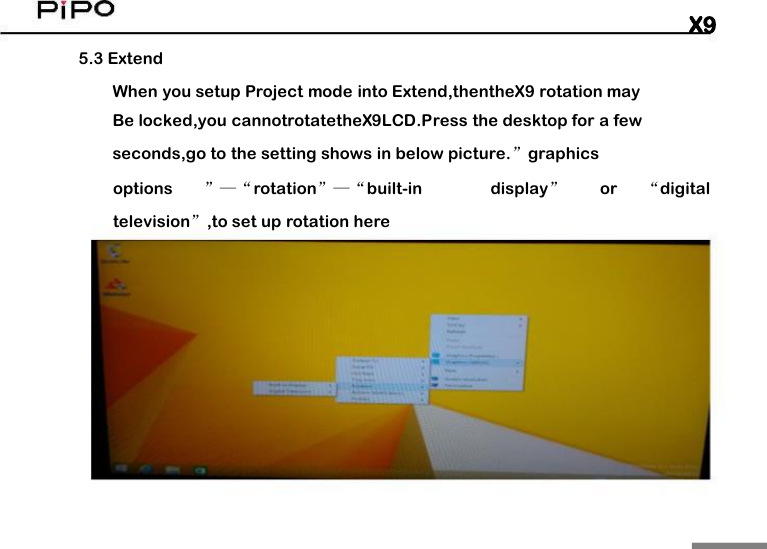 X95.3 ExtendWhen you setup Project mode into Extend,thentheX9 rotation mayBe locked,you cannotrotatetheX9LCD.Press the desktop for a fewseconds,go to the setting shows in below picture.&rdquo;graphicsoptions&rdquo;&mdash;&ldquo;rotation&rdquo;&mdash;&ldquo;built-indisplay&rdquo;or&ldquo;digitaltelevision&rdquo;,to set up rotation here