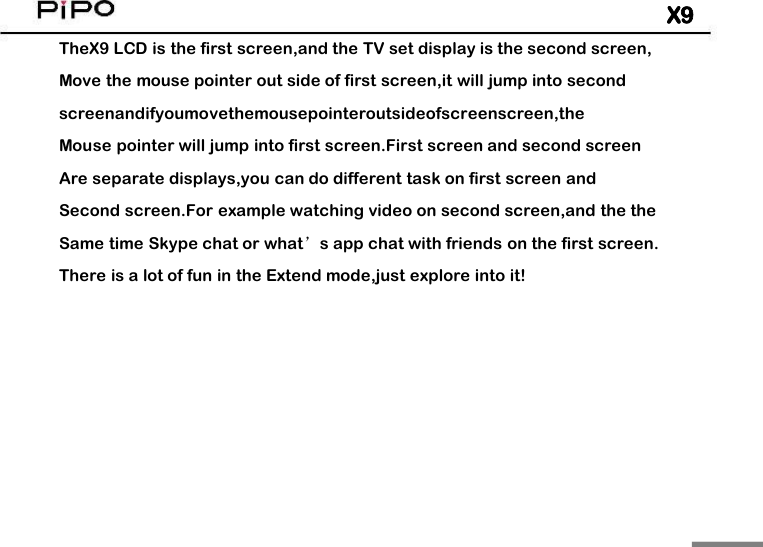 X9TheX9 LCD is the first screen,and the TV set display is the second screen,Move the mouse pointer out side of first screen,it will jump into secondscreenandifyoumovethemousepointeroutsideofscreenscreen,theMouse pointer will jump into first screen.First screen and second screenAre separate displays,you can do different task on first screen andSecond screen.For example watching video on second screen,and the theSame time Skype chat or what&rsquo;s app chat with friends on the first screen.There is a lot of fun in the Extend mode,just explore into it!