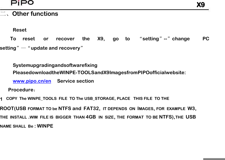 X9二、Other functionsResetToresetorrecovertheX9,goto&ldquo;setting&rdquo;--&rdquo;changePCsetting&rdquo;&mdash;&ldquo;update and recovery&rdquo;SystemupgradingandsoftwarefixingPleasedownloadtheWINPE-TOOLSandX9ImagesfromPIPOofficialwebsite:www.pipo.cn/enService sectionProcedure：1COPY The WINPE_TOOLS FILE TO The USB_STORAGE, PLACE THIS FILE TO THEROOT(USB FORMAT TO be NTFS and FAT32, IT DEPENDS ON IMAGES,FOR EXAMPLE W3,THE INSTALL .WIM FILE IS BIGGER THAN 4GB IN SIZE,THE FORMAT TO BE NTFS),THE USBNAME SHALL Be : WINPE
