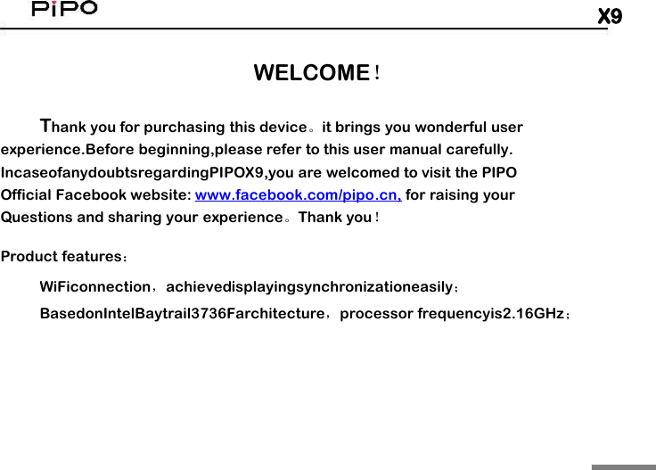 X9WELCOME！Thank you for purchasing this device。it brings you wonderful userexperience.Before beginning,please refer to this user manual carefully.IncaseofanydoubtsregardingPIPOX9,you are welcomed to visit the PIPOOfficial Facebook website: www.facebook.com/pipo.cn, for raising yourQuestions and sharing your experience。Thank you！Product features：WiFiconnection，achievedisplayingsynchronizationeasily；BasedonIntelBaytrail3736Farchitecture，processor frequencyis2.16GHz；