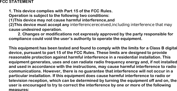 FCC STATEMENT1. This device complies with Part 15 of the FCC Rules.Operation is subject to the following two conditions:(1)This device may not cause harmful interference,and(2)This device must accept any interferencereceived,including interference that maycause undesired operation.2. Changes or modifications not expressly approved by the party responsible forcompliance could void the user&rsquo;s authority to operate the equipment.This equipment has been tested and found to comply with the limits for a Class B digitaldevice, pursuant to part 15 of the FCC Rules. These limits are designed to providereasonable protection against harmful interference in a residential installation. Thisequipment generates, uses and can radiate radio frequency energy and, if not installedand used in accordance with the instructions, may cause harmful interference to radiocommunications. However, there is no guarantee that interference will not occur in aparticular installation. If this equipment does cause harmful interference to radio ortelevision reception, which can be determined by turning the equipment off and on, theuser is encouraged to try to correct the interference by one or more of the followingmeasures: