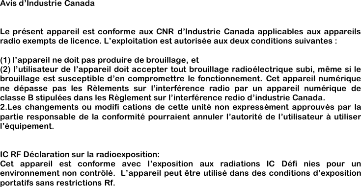 Avis d&rsquo;Industrie CanadaLe pr&eacute;sent appareil est conforme aux CNR d&rsquo;Industrie Canada applicables aux appareilsradio exempts de licence. L&rsquo;exploitation est autoris&eacute;e aux deux conditions suivantes :(1) l&rsquo;appareil ne doit pas produire de brouillage, et(2) l&rsquo;utilisateur de l&rsquo;appareil doit accepter tout brouillage radio&eacute;lectrique subi, m&ecirc;me si lebrouillage est susceptible d&rsquo;en compromettre le fonctionnement. Cet appareil num&eacute;riquene d&eacute;passe pas les R&egrave;lements sur l&rsquo;interf&eacute;rence radio par un appareil num&eacute;rique declasse B stipul&eacute;es dans les R&egrave;glement sur l&rsquo;interf&eacute;rence redio d&rsquo;industrie Canada.2.Les changements ou modifi cations de cette unit&eacute; non express&eacute;ment approuv&eacute;s par lapartie responsable de la conformit&eacute; pourraient annuler l&rsquo;autorit&eacute; de l&rsquo;utilisateur &agrave; utiliserl&rsquo;&eacute;quipement.IC RF D&eacute;claration sur la radioexposition:Cet appareil est conforme avec I&rsquo;exposition aux radiations IC D&eacute;fi nies pour unenvironnement non contr&ocirc;l&eacute;. L&rsquo;appareil peut &ecirc;tre utilis&eacute; dans des conditions d&rsquo;expositionportatifs sans restrictions Rf.