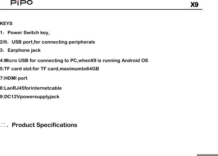 X9KEYS1：Power Switch key,2/6：USB port,for connecting peripherals3：Earphone jack4:Micro USB for connecting to PC,whenX9 is running Android OS5:TF card slot:for TF card,maximumto64GB7:HDMI port8:LanRJ45forinternetcable9:DC12Vpowersupplyjack二、Product Specifications