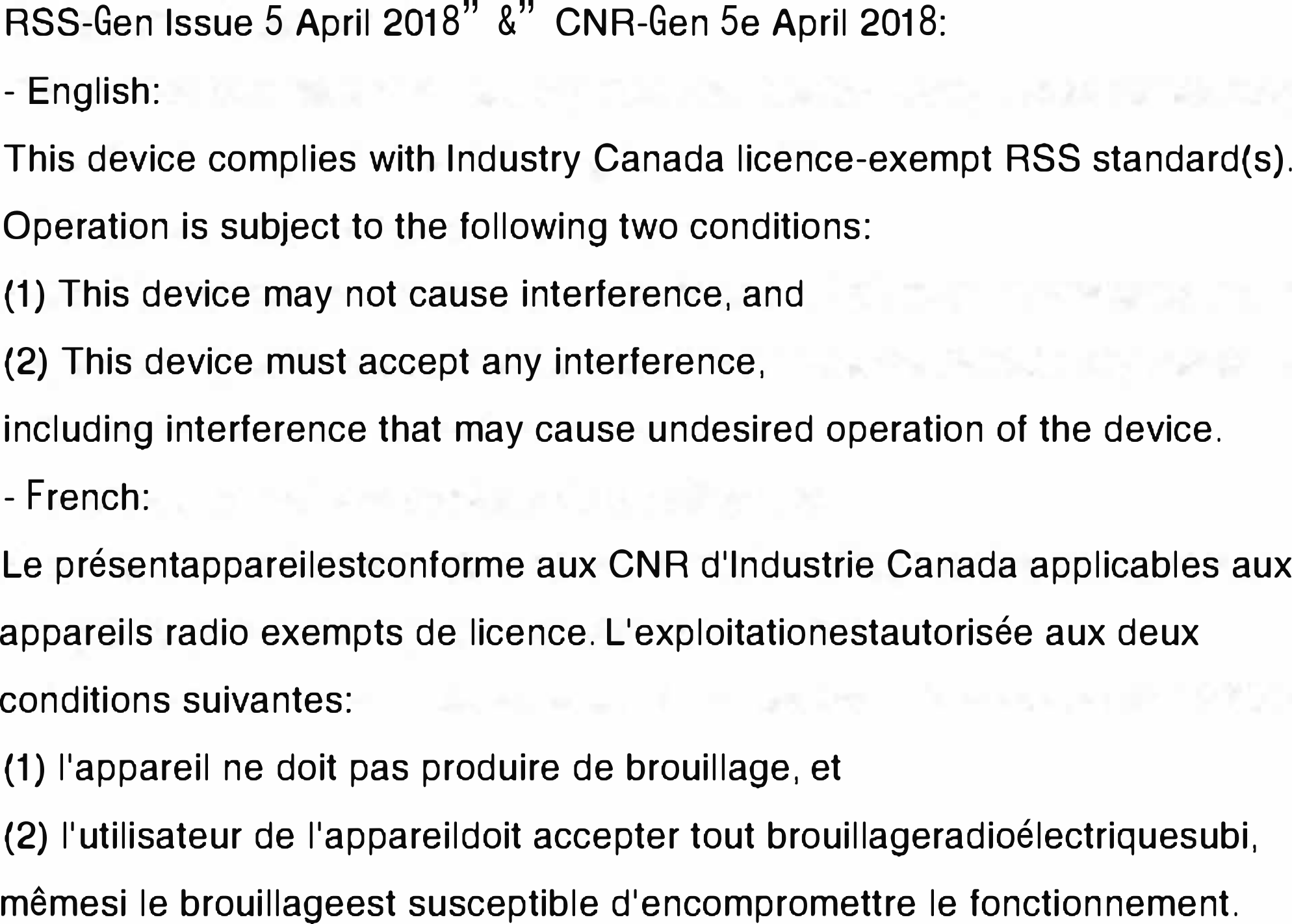 RSS-Gen Issue 5 April 2018”&amp;”CNR-Gen 5e April 2018:- English:This device complies with Industry Canada licence-exempt RSS standard(s).Operation is subject to the following two conditions: (1) This device may not cause interference, and (2) This device must accept any interference, including interference that may cause undesired operation of the device.- French:Le présentappareilestconforme aux CNR d&apos;Industrie Canada applicables aux appareils radio exempts de licence. L&apos;exploitationestautorisée aux deux conditions suivantes:(1) l&apos;appareil ne doit pas produire de brouillage, et(2) l&apos;utilisateur de l&apos;appareildoit accepter tout brouillageradioélectriquesubi, mêmesi le brouillageest susceptible d&apos;encompromettre le fonctionnement.