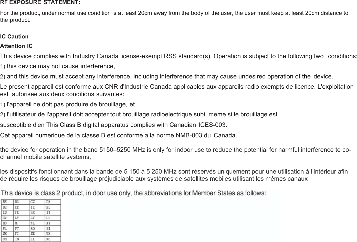 RF EXPOSURE  STATEMENT: For the product, under normal use condition is at least 20cm away from the body of the user, the user must keep at least 20cm distance to the product.  IC Caution Attention IC This device complies with Industry Canada license-exempt RSS standard(s). Operation is subject to the following two   conditions: 1) this device may not cause interference, 2) and this device must accept any interference, including interference that may cause undesired operation of the  device. Le present appareil est conforme aux CNR d&apos;Industrie Canada applicables aux appareils radio exempts de licence. L&apos;exploitation est  autorisee aux deux conditions suivantes: 1) l&apos;appareil ne doit pas produire de brouillage, et 2) l&apos;utilisateur de l&apos;appareil doit accepter tout brouillage radioelectrique subi, meme si le brouillage est susceptible d&apos;en This Class B digital apparatus complies with Canadian  ICES-003. Cet appareil numerique de la classe B est conforme a la norme NMB-003 du  Canada.  the device for operation in the band 5150–5250 MHz is only for indoor use to reduce the potential for harmful interference to co-channel mobile satellite systems;  les dispositifs fonctionnant dans la bande de 5 150 à 5 250 MHz sont réservés uniquement pour une utilisation à l’intérieur afin de réduire les risques de brouillage préjudiciable aux systèmes de satellites mobiles utilisant les mêmes canaux   