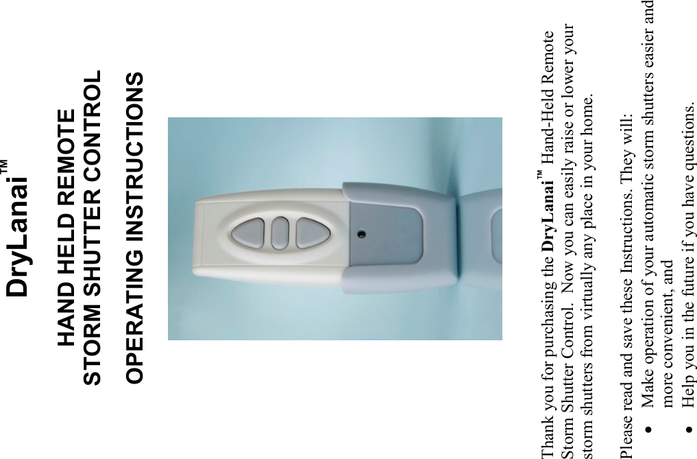 DryLanai™  HAND HELD REMOTE STORM SHUTTER CONTROL  OPERATING INSTRUCTIONS                             Thank you for purchasing the DryLanai™ Hand-Held Remote Storm Shutter Control.  Now you can easily raise or lower your storm shutters from virtually any place in your home.  Please read and save these Instructions. They will: • Make operation of your automatic storm shutters easier and more convenient, and • Help you in the future if you have questions. 