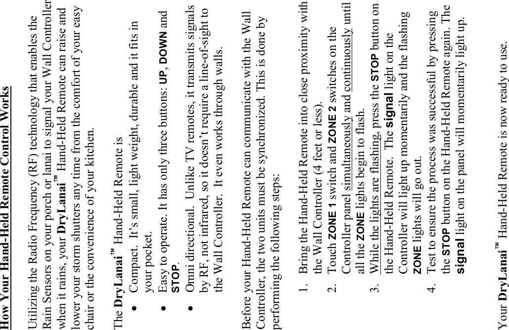 How Your Hand-Held Remote Control Works  Utilizing the Radio Frequency (RF) technology that enables the Rain Sensors on your porch or lanai to signal your Wall Controller when it rains, your DryLanai™ Hand-Held Remote can raise and lower your storm shutters any time from the comfort of your easy chair or the convenience of your kitchen.  The DryLanai™ Hand-Held Remote is • Compact.  It’s small, light weight, durable and it fits in your pocket. • Easy to operate. It has only three buttons: UP, DOWN and STOP. • Omni directional.  Unlike TV remotes, it transmits signals by RF, not infrared, so it doesn’t require a line-of-sight to the Wall Controller.  It even works through walls.  Before your Hand-Held Remote can communicate with the Wall Controller, the two units must be synchronized. This is done by performing the following steps:  1. Bring the Hand-Held Remote into close proximity with the Wall Controller (4 feet or less). 2. Touch ZONE 1 switch and ZONE 2 switches on the Controller panel simultaneously and continuously until all the ZONE lights begin to flash. 3. While the lights are flashing, press the STOP button on the Hand-Held Remote.  The signal light on the Controller will light up momentarily and the flashing ZONE lights will go out. 4. Test to ensure the process was successful by pressing the STOP button on the Hand-Held Remote again. The signal light on the panel will momentarily light up.   Your DryLanai™ Hand-Held Remote is now ready to use. 