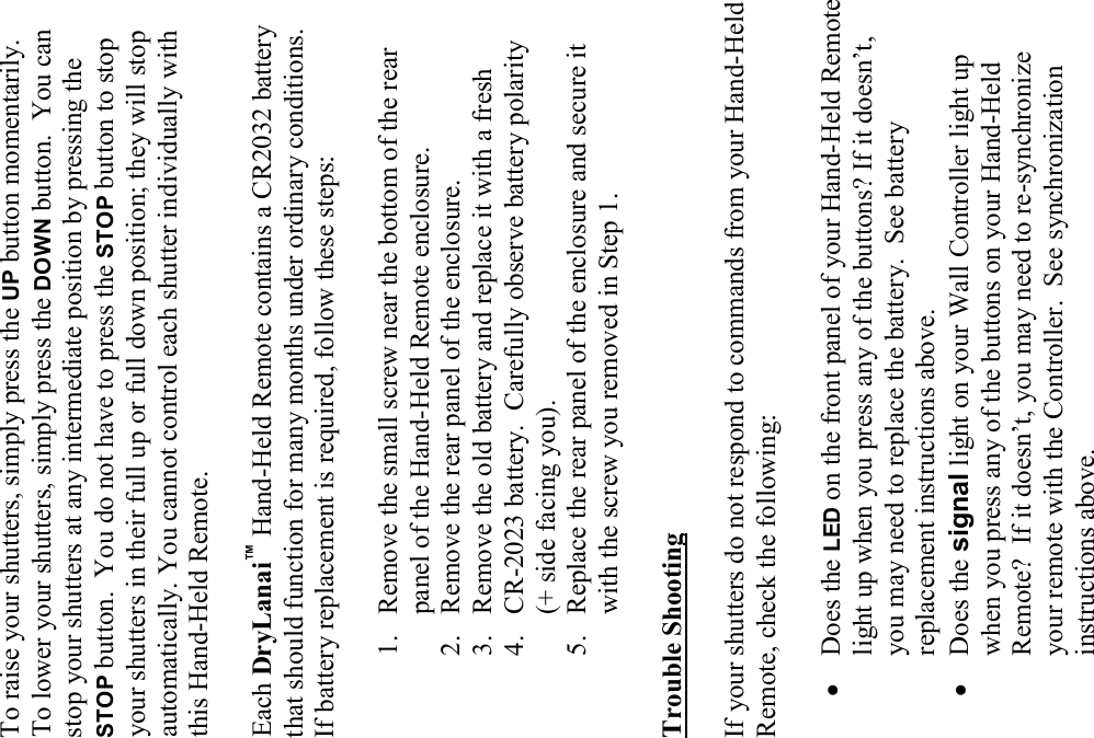 To raise your shutters, simply press the UP button momentarily.  To lower your shutters, simply press the DOWN button.  You can stop your shutters at any intermediate position by pressing the STOP button.  You do not have to press the STOP button to stop your shutters in their full up or full down position; they will stop automatically. You cannot control each shutter individually with this Hand-Held Remote.  Each DryLanai™ Hand-Held Remote contains a CR2032 battery that should function for many months under ordinary conditions.   If battery replacement is required, follow these steps:  1. Remove the small screw near the bottom of the rear panel of the Hand-Held Remote enclosure. 2. Remove the rear panel of the enclosure. 3. Remove the old battery and replace it with a fresh  4. CR-2023 battery.  Carefully observe battery polarity  (+ side facing you). 5. Replace the rear panel of the enclosure and secure it with the screw you removed in Step 1.  Trouble Shooting  If your shutters do not respond to commands from your Hand-Held Remote, check the following:  • Does the LED on the front panel of your Hand-Held Remote light up when you press any of the buttons? If it doesn’t, you may need to replace the battery.  See battery replacement instructions above. • Does the signal light on your Wall Controller light up when you press any of the buttons on your Hand-Held Remote?  If it doesn’t, you may need to re-synchronize your remote with the Controller.  See synchronization instructions above.   