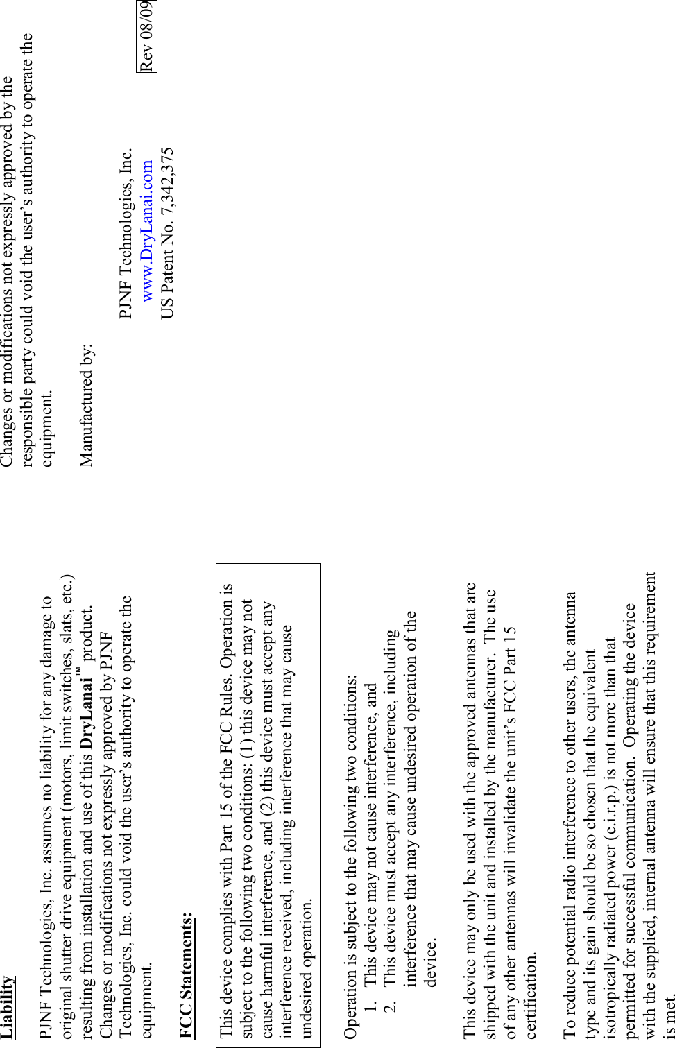 Liability  PJNF Technologies, Inc. assumes no liability for any damage to original shutter drive equipment (motors, limit switches, slats, etc.) resulting from installation and use of this DryLanai™ product.  Changes or modifications not expressly approved by PJNF Technologies, Inc. could void the user’s authority to operate the equipment.  FCC Statements:  This device complies with Part 15 of the FCC Rules. Operation is subject to the following two conditions: (1) this device may not cause harmful interference, and (2) this device must accept any interference received, including interference that may cause undesired operation.   Operation is subject to the following two conditions: 1. This device may not cause interference, and 2. This device must accept any interference, including interference that may cause undesired operation of the device.  This device may only be used with the approved antennas that are shipped with the unit and installed by the manufacturer.  The use of any other antennas will invalidate the unit’s FCC Part 15 certification.  To reduce potential radio interference to other users, the antenna type and its gain should be so chosen that the equivalent isotropically radiated power (e.i.r.p.) is not more than that permitted for successful communication.  Operating the device with the supplied, internal antenna will ensure that this requirement is met.  Changes or modifications not expressly approved by the responsible party could void the user’s authority to operate the equipment.  Manufactured by:                   PJNF Technologies, Inc.                                       www.DryLanai.com          Rev 08/09 US Patent No. 7,342,375      