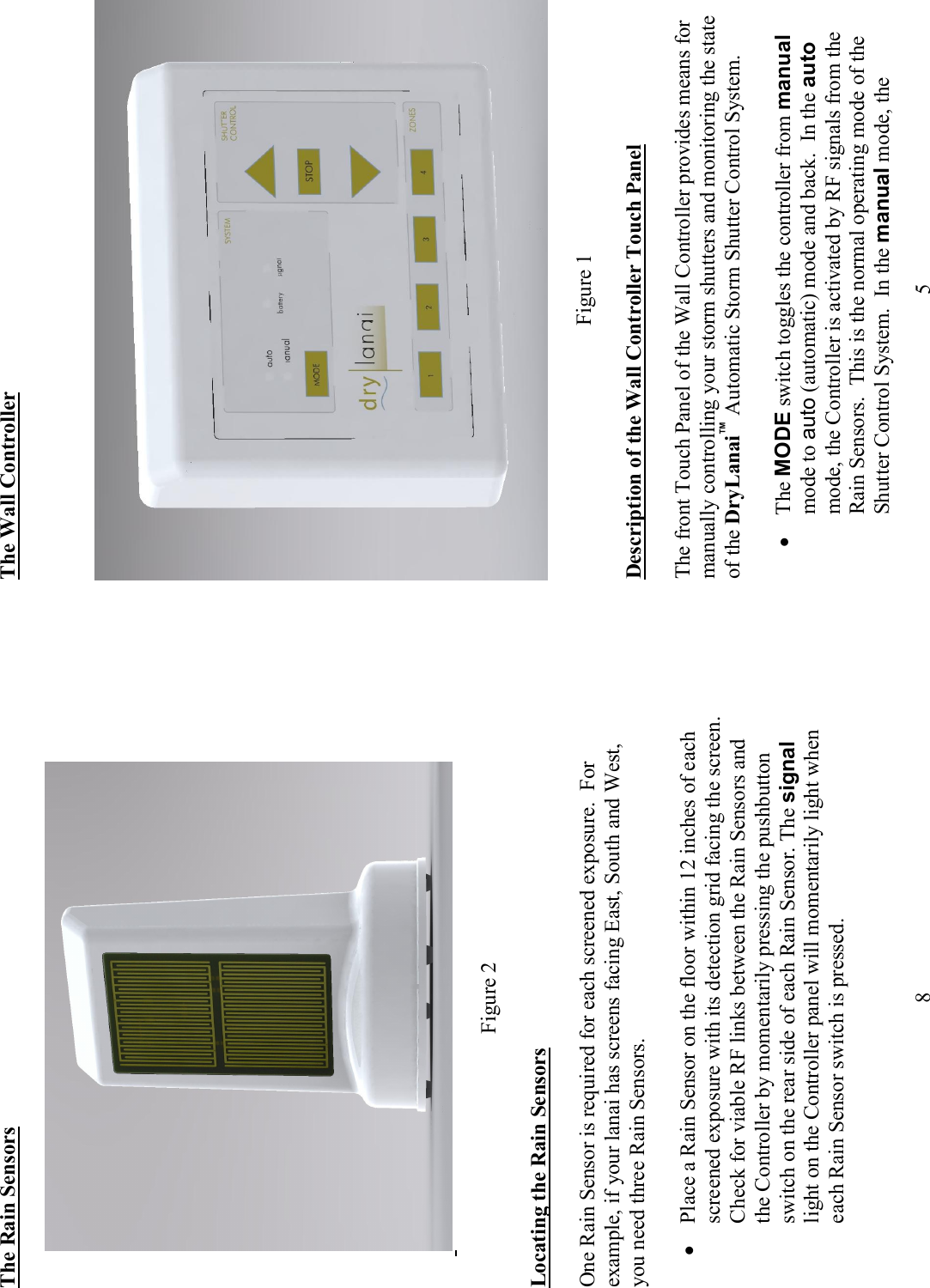             8 The Rain Sensors     Figure 2  Locating the Rain Sensors  One Rain Sensor is required for each screened exposure.  For example, if your lanai has screens facing East, South and West, you need three Rain Sensors.   &bull; Place a Rain Sensor on the floor within 12 inches of each screened exposure with its detection grid facing the screen.  Check for viable RF links between the Rain Sensors and the Controller by momentarily pressing the pushbutton switch on the rear side of each Rain Sensor. The signal light on the Controller panel will momentarily light when each Rain Sensor switch is pressed.    5 The Wall Controller               Figure 1  Description of the Wall Controller Touch Panel    The front Touch Panel of the Wall Controller provides means for manually controlling your storm shutters and monitoring the state of the DryLanai&trade; Automatic Storm Shutter Control System.   &bull; The MODE switch toggles the controller from manual mode to auto (automatic) mode and back.  In the auto mode, the Controller is activated by RF signals from the Rain Sensors.  This is the normal operating mode of the Shutter Control System.  In the manual mode, the 