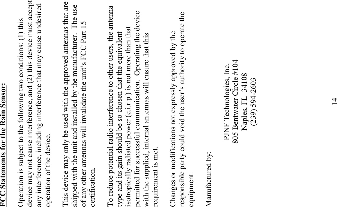             14 FCC Statements for the Rain Sensor:  Operation is subject to the following two conditions: (1) this device may not cause interference, and (2) this device must accept any interference, including interference that may cause undesired operation of the device.  This device may only be used with the approved antennas that are shipped with the unit and installed by the manufacturer.  The use of any other antennas will invalidate the unit&rsquo;s FCC Part 15 certification.  To reduce potential radio interference to other users, the antenna type and its gain should be so chosen that the equivalent isotropically radiated power (e.i.r.p.) is not more than that permitted for successful communication.  Operating the device with the supplied, internal antennas will ensure that this requirement is met.   Changes or modifications not expressly approved by the responsible party could void the user&rsquo;s authority to operate the equipment.  Manufactured by:  PJNF Technologies, Inc. 805 Bentwater Circle #104 Naples, FL  34108 (239) 594-2603  
