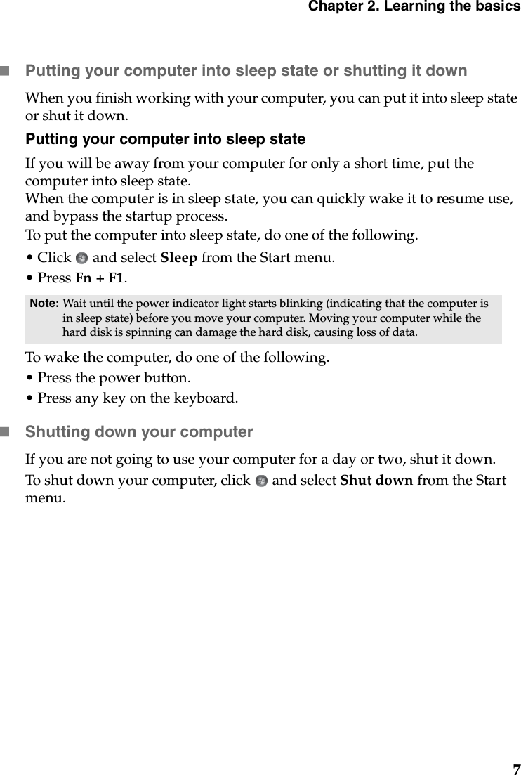 Chapter 2. Learning the basics7Putting your computer into sleep state or shutting it down When you finish working with your computer, you can put it into sleep state or shut it down.Putting your computer into sleep stateIf you will be away from your computer for only a short time, put the computer into sleep state. When the computer is in sleep state, you can quickly wake it to resume use, and bypass the startup process.To put the computer into sleep state, do one of the following.• Click   and select Sleep from the Start menu.• Press Fn + F1.To wake the computer, do one of the following.• Press the power button.• Press any key on the keyboard.Shutting down your computerIf you are not going to use your computer for a day or two, shut it down.To shut down your computer, click   and select Shut down from the Start menu.Note: Wait until the power indicator light starts blinking (indicating that the computer is in sleep state) before you move your computer. Moving your computer while the hard disk is spinning can damage the hard disk, causing loss of data.