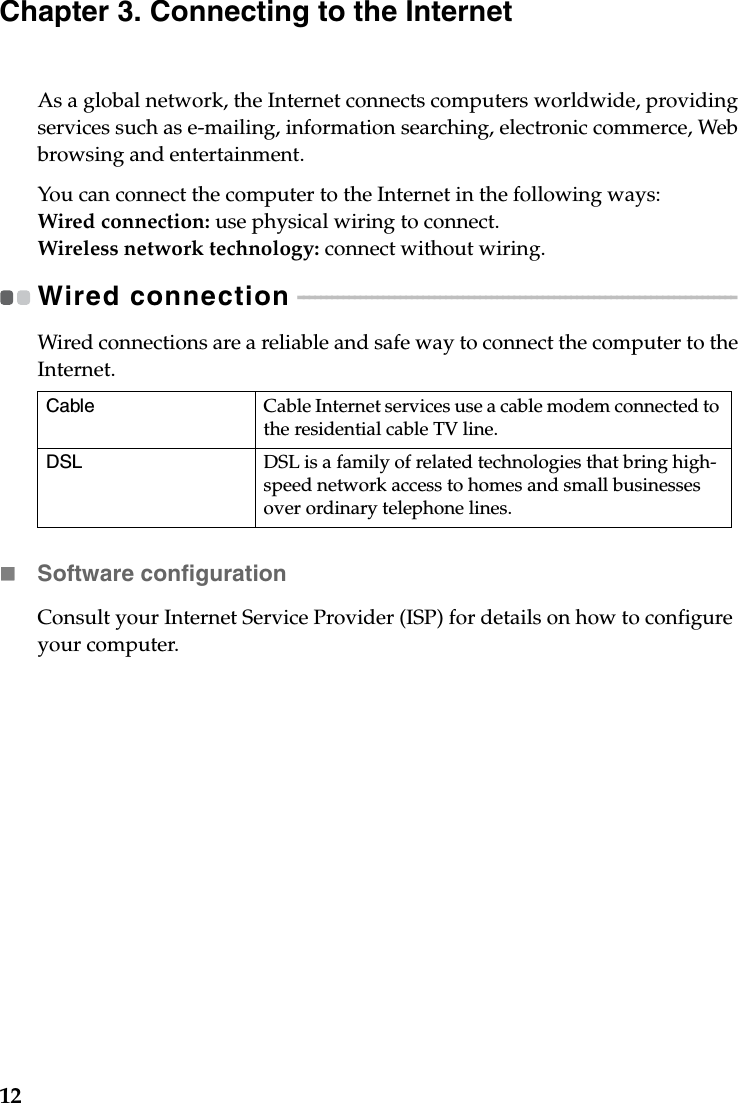 12Chapter 3. Connecting to the InternetAs a global network, the Internet connects computers worldwide, providing services such as e-mailing, information searching, electronic commerce, Web browsing and entertainment.You can connect the computer to the Internet in the following ways:Wired connection: use physical wiring to connect.Wireless network technology: connect without wiring.Wired connection  - - - - - - - - - - - - - - - - - - - - - - - - - - - - - - - - - - - - - - - - - - - - - - - - - - - - - - - - - - - - - - - - - - - - - - - - - - - - - Wired connections are a reliable and safe way to connect the computer to the Internet. Software configurationConsult your Internet Service Provider (ISP) for details on how to configure your computer.Cable Cable Internet services use a cable modem connected to the residential cable TV line.DSL DSL is a family of related technologies that bring high-speed network access to homes and small businesses over ordinary telephone lines.