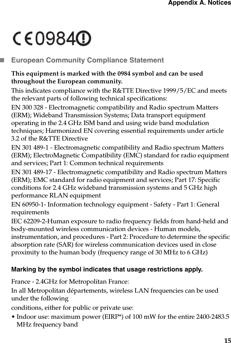 Appendix A. Notices15European Community Compliance StatementThis equipment is marked with the 0984 symbol and can be used throughout the European community.This indicates compliance with the R&amp;TTE Directive 1999/5/EC and meets the relevant parts of following technical specifications:EN 300 328 - Electromagnetic compatibility and Radio spectrum Matters (ERM); Wideband Transmission Systems; Data transport equipment operating in the 2.4 GHz ISM band and using wide band modulation techniques; Harmonized EN covering essential requirements under article 3.2 of the R&amp;TTE DirectiveEN 301 489-1 - Electromagnetic compatibility and Radio spectrum Matters (ERM); ElectroMagnetic Compatibility (EMC) standard for radio equipment and services; Part 1: Common technical requirementsEN 301 489-17 - Electromagnetic compatibility and Radio spectrum Matters (ERM); EMC standard for radio equipment and services; Part 17: Specific conditions for 2.4 GHz wideband transmission systems and 5 GHz high performance RLAN equipmentEN 60950-1- Information technology equipment - Safety - Part 1: General requirementsIEC 62209-2-Human exposure to radio frequency fields from hand-held and body-mounted wireless communication devices - Human models, instrumentation, and procedures - Part 2: Procedure to determine the specific absorption rate (SAR) for wireless communication devices used in close proximity to the human body (frequency range of 30 MHz to 6 GHz)Marking by the symbol indicates that usage restrictions apply.France - 2.4GHz for Metropolitan France:In all Metropolitan départements, wireless LAN frequencies can be used under the followingconditions, either for public or private use:• Indoor use: maximum power (EIRP*) of 100 mW for the entire 2400-2483.5 MHz frequency band
