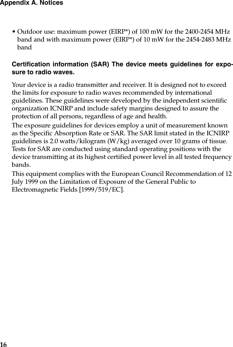 16Appendix A. Notices• Outdoor use: maximum power (EIRP*) of 100 mW for the 2400-2454 MHz band and with maximum power (EIRP*) of 10 mW for the 2454-2483 MHz bandCertification information (SAR) The device meets guidelines for expo-sure to radio waves.Your device is a radio transmitter and receiver. It is designed not to exceed the limits for exposure to radio waves recommended by international guidelines. These guidelines were developed by the independent scientific organization ICNIRP and include safety margins designed to assure the protection of all persons, regardless of age and health.The exposure guidelines for devices employ a unit of measurement known as the Specific Absorption Rate or SAR. The SAR limit stated in the ICNIRP guidelines is 2.0 watts/kilogram (W/kg) averaged over 10 grams of tissue. Tests for SAR are conducted using standard operating positions with the device transmitting at its highest certified power level in all tested frequency bands.  This equipment complies with the European Council Recommendation of 12 July 1999 on the Limitation of Exposure of the General Public to Electromagnetic Fields [1999/519/EC].