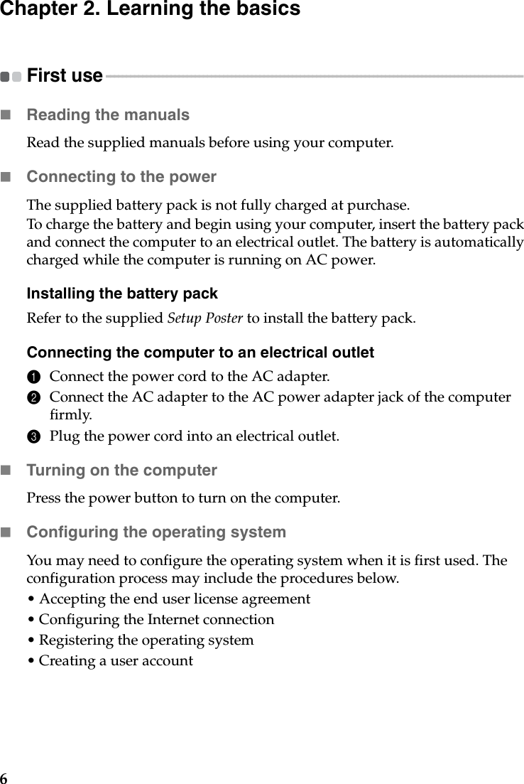 6Chapter 2. Learning the basicsFirst use - - - - - - - - - - - - - - - - - - - - - - - - - - - - - - - - - - - - - - - - - - - - - - - - - - - - - - - - - - - - - - - - - - - - - - - - - - - - - - - - - - - - - - - - - - - - - - - - - - - - - - - Reading the manualsRead the supplied manuals before using your computer.Connecting to the powerThe supplied battery pack is not fully charged at purchase.To charge the battery and begin using your computer, insert the battery pack and connect the computer to an electrical outlet. The battery is automatically charged while the computer is running on AC power.Installing the battery packRefer to the supplied Setup Poster to install the battery pack.Connecting the computer to an electrical outlet1Connect the power cord to the AC adapter.2Connect the AC adapter to the AC power adapter jack of the computer firmly.3Plug the power cord into an electrical outlet.Turning on the computerPress the power button to turn on the computer.Configuring the operating systemYou may need to configure the operating system when it is first used. The configuration process may include the procedures below.• Accepting the end user license agreement• Configuring the Internet connection• Registering the operating system• Creating a user account 
