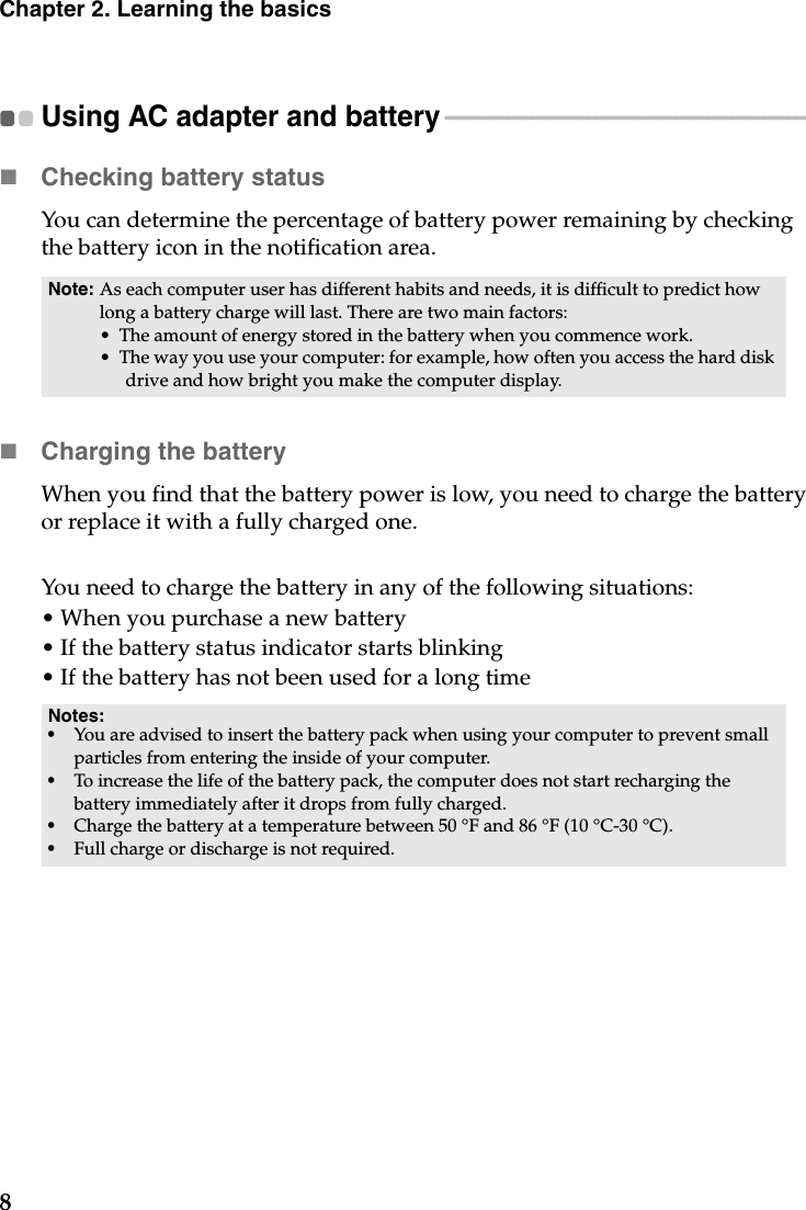 8Chapter 2. Learning the basicsUsing AC adapter and battery - - - - - - - - - - - - - - - - - - - - - - - - - - - - - - - - - - - - - - - - - - - - - - - - - - - - - - - - - - Checking battery statusYou can determine the percentage of battery power remaining by checking the battery icon in the notification area.Charging the batteryWhen you find that the battery power is low, you need to charge the battery or replace it with a fully charged one.You need to charge the battery in any of the following situations:• When you purchase a new battery• If the battery status indicator starts blinking• If the battery has not been used for a long timeNote: As each computer user has different habits and needs, it is difficult to predict how long a battery charge will last. There are two main factors:• The amount of energy stored in the battery when you commence work.• The way you use your computer: for example, how often you access the hard disk drive and how bright you make the computer display.Notes:•You are advised to insert the battery pack when using your computer to prevent small particles from entering the inside of your computer.•To increase the life of the battery pack, the computer does not start recharging the battery immediately after it drops from fully charged.•Charge the battery at a temperature between 50 °F and 86 °F (10 °C-30 °C).•Full charge or discharge is not required.