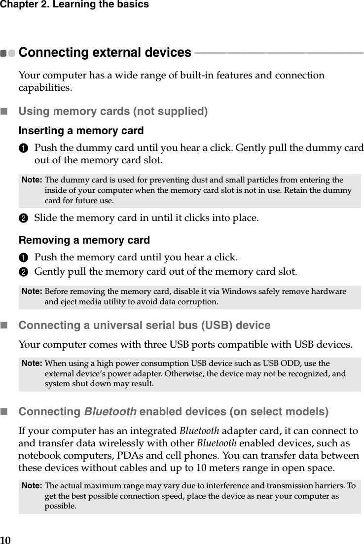 10Chapter 2. Learning the basicsConnecting external devices  - - - - - - - - - - - - - - - - - - - - - - - - - - - - - - - - - - - - - - - - - - - - - - - - - - - - - - - - - - - - Your computer has a wide range of built-in features and connection capabilities.Using memory cards (not supplied) Inserting a memory card1Push the dummy card until you hear a click. Gently pull the dummy card out of the memory card slot.2Slide the memory card in until it clicks into place.Removing a memory card1Push the memory card until you hear a click.2Gently pull the memory card out of the memory card slot.Connecting a universal serial bus (USB) deviceYour computer comes with three USB ports compatible with USB devices.Connecting Bluetooth enabled devices (on select models)If your computer has an integrated Bluetooth adapter card, it can connect to and transfer data wirelessly with other Bluetooth enabled devices, such as notebook computers, PDAs and cell phones. You can transfer data between these devices without cables and up to 10 meters range in open space.Note: The dummy card is used for preventing dust and small particles from entering the inside of your computer when the memory card slot is not in use. Retain the dummy card for future use.Note: Before removing the memory card, disable it via Windows safely remove hardware and eject media utility to avoid data corruption.Note: When using a high power consumption USB device such as USB ODD, use the external device’s power adapter. Otherwise, the device may not be recognized, and system shut down may result.Note: The actual maximum range may vary due to interference and transmission barriers. To get the best possible connection speed, place the device as near your computer as possible.