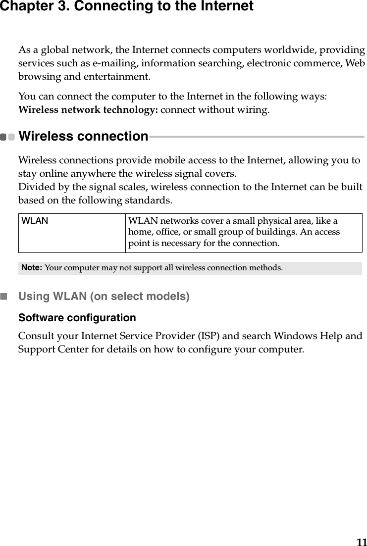 11Chapter 3. Connecting to the InternetAs a global network, the Internet connects computers worldwide, providing services such as e-mailing, information searching, electronic commerce, Web browsing and entertainment.You can connect the computer to the Internet in the following ways:Wireless network technology: connect without wiring.Wireless connection  - - - - - - - - - - - - - - - - - - - - - - - - - - - - - - - - - - - - - - - - - - - - - - - - - - - - - - - - - - - - - - - - - - - - - - - - - - - - Wireless connections provide mobile access to the Internet, allowing you to stay online anywhere the wireless signal covers.Divided by the signal scales, wireless connection to the Internet can be built based on the following standards. Using WLAN (on select models)Software configurationConsult your Internet Service Provider (ISP) and search Windows Help and Support Center for details on how to configure your computer.WLAN WLAN networks cover a small physical area, like a home, office, or small group of buildings. An access point is necessary for the connection.Note: Your computer may not support all wireless connection methods.