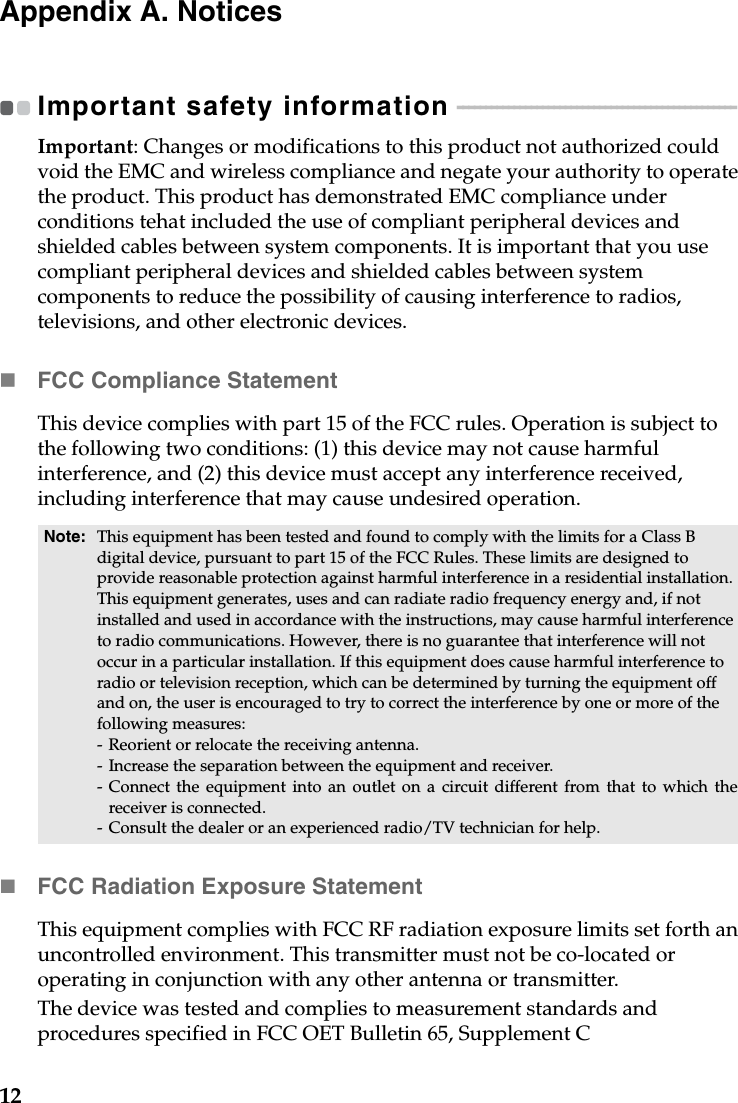 12Appendix A. NoticesImportant safety information  - - - - - - - - - - - - - - - - - - - - - - - - - - - - - - - - - - - - - - - - - - - - - - - - - Important: Changes or modifications to this product not authorized could void the EMC and wireless compliance and negate your authority to operate the product. This product has demonstrated EMC compliance under conditions tehat included the use of compliant peripheral devices and shielded cables between system components. It is important that you use compliant peripheral devices and shielded cables between system components to reduce the possibility of causing interference to radios, televisions, and other electronic devices.FCC Compliance StatementThis device complies with part 15 of the FCC rules. Operation is subject to the following two conditions: (1) this device may not cause harmful interference, and (2) this device must accept any interference received, including interference that may cause undesired operation.FCC Radiation Exposure StatementThis equipment complies with FCC RF radiation exposure limits set forth an uncontrolled environment. This transmitter must not be co-located or operating in conjunction with any other antenna or transmitter.The device was tested and complies to measurement standards and procedures specified in FCC OET Bulletin 65, Supplement CNote: This equipment has been tested and found to comply with the limits for a Class B digital device, pursuant to part 15 of the FCC Rules. These limits are designed to provide reasonable protection against harmful interference in a residential installation. This equipment generates, uses and can radiate radio frequency energy and, if not installed and used in accordance with the instructions, may cause harmful interference to radio communications. However, there is no guarantee that interference will not occur in a particular installation. If this equipment does cause harmful interference to radio or television reception, which can be determined by turning the equipment off and on, the user is encouraged to try to correct the interference by one or more of the following measures:- Reorient or relocate the receiving antenna.- Increase the separation between the equipment and receiver.- Connect the equipment into an outlet on a circuit different from that to which thereceiver is connected.- Consult the dealer or an experienced radio/TV technician for help.